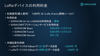 LoRaデバイスの利用料金
• 初期費用(購入費用) 7,980円/台 (LoRa Arduino開発シールド）
*モジュール購入については別途お問い合わせください
• 利用料金
• SORACOM Air for LoRAWAN利用料金 – 無料
• SORACOMアプリケーションサービス利用料金
• SORACOM Beam 0.0018円/1リクエスト
• SORACOM Funnel 0.0018円/1リクエスト
• SORACOM Harvest 5円/1日
• 月額試算利用例
• LoRaデバイスからBeamで1日1回データ送信 0.054円/月
• LoRaデバイスからBeamで1時間1回データ送信 1.296円/月
 