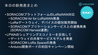 • SORACOMプラットフォームのLoRaWAN対応
• SORACOM Air for LoRaWAN発表
• LoRaゲートウェイ、デバイスの個別販売開始
• SORACOMアプリケーションサービスとの連携発表
(SORACOM Harvest連携)
• LPWAのシェアリングエコノミーを目指して
• ゲートウェイの共有サービスモデルを発表
• SORACOM LoRa Spaceの発表
• Arduino開発ボードの初回キャンペーン開始
本日の新発表まとめ
 