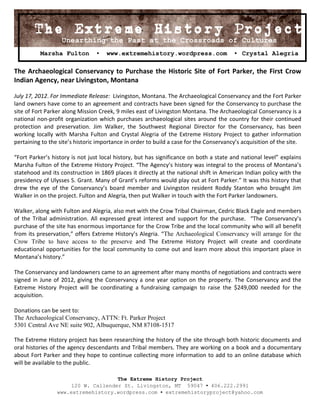 The Extreme History Project
                            Project
                   Unearthing the Past at the Crossroads of Cultures
          Marsha Fulton          ▪   www.extremehistory.wordpress.com                    ▪ Crystal Alegria

The Archaeological Conservancy to Purchase the Historic Site of Fort Parker, the First Crow
Indian Agency, near Livingston, Montana

July 17, 2012. For Immediate Release: Livingston, Montana. The Archaeological Conservancy and the Fort Parker
land owners have come to an agreement and contracts have been signed for the Conservancy to purchase the
site of Fort Parker along Mission Creek, 9 miles east of Livingston Montana. The Archaeological Conservancy is a
national non-profit organization which purchases archaeological sites around the country for their continued
protection and preservation. Jim Walker, the Southwest Regional Director for the Conservancy, has been
working locally with Marsha Fulton and Crystal Alegria of the Extreme History Project to gather information
pertaining to the site’s historic importance in order to build a case for the Conservancy’s acquisition of the site.

“Fort Parker’s history is not just local history, but has significance on both a state and national level” explains
Marsha Fulton of the Extreme History Project. “The Agency’s history was integral to the process of Montana’s
statehood and its construction in 1869 places it directly at the national shift in American Indian policy with the
presidency of Ulysses S. Grant. Many of Grant’s reforms would play out at Fort Parker.” It was this history that
drew the eye of the Conservancy’s board member and Livingston resident Roddy Stanton who brought Jim
Walker in on the project. Fulton and Alegria, then put Walker in touch with the Fort Parker landowners.

Walker, along with Fulton and Alegria, also met with the Crow Tribal Chairman, Cedric Black Eagle and members
of the Tribal administration. All expressed great interest and support for the purchase. “The Conservancy’s
purchase of the site has enormous importance for the Crow Tribe and the local community who will all benefit
from its preservation,” offers Extreme History’s Alegria. “The Archaeological Conservancy will arrange for the
Crow Tribe to have access to the preserve and The Extreme History Project will create and coordinate
educational opportunities for the local community to come out and learn more about this important place in
Montana’s history.”

The Conservancy and landowners came to an agreement after many months of negotiations and contracts were
signed in June of 2012, giving the Conservancy a one year option on the property. The Conservancy and the
Extreme History Project will be coordinating a fundraising campaign to raise the $249,000 needed for the
acquisition.

Donations can be sent to:
The Archaeological Conservancy, ATTN: Ft. Parker Project
5301 Central Ave NE suite 902, Albuquerque, NM 87108-1517

The Extreme History project has been researching the history of the site through both historic documents and
oral histories of the agency descendants and Tribal members. They are working on a book and a documentary
about Fort Parker and they hope to continue collecting more information to add to an online database which
will be available to the public.

                                     The Extreme History Project
                      120 W. Callender St. Livingston, MT 59047 ▪ 406.222.2991
                 www.extremehistory.wordpress.com ▪ extremehistoryproject@yahoo.com
 