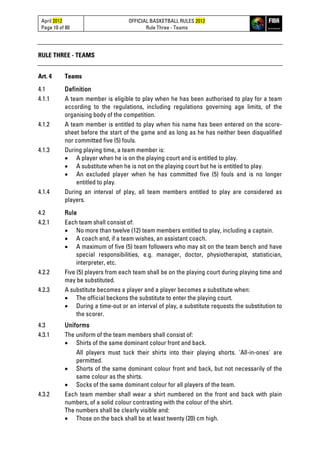 April 2012
Page 10 of 80
OFFICIAL BASKETBALL RULES 2012
Rule Three - Teams
RULE THREE - TEAMS
Art. 4 Teams
4.1 Definition
4.1.1 A team member is eligible to play when he has been authorised to play for a team
according to the regulations, including regulations governing age limits, of the
organising body of the competition.
4.1.2 A team member is entitled to play when his name has been entered on the score-
sheet before the start of the game and as long as he has neither been disqualified
nor committed five (5) fouls.
4.1.3 During playing time, a team member is:
• A player when he is on the playing court and is entitled to play.
• A substitute when he is not on the playing court but he is entitled to play.
• An excluded player when he has committed five (5) fouls and is no longer
entitled to play.
4.1.4 During an interval of play, all team members entitled to play are considered as
players.
4.2 Rule
4.2.1 Each team shall consist of:
• No more than twelve (12) team members entitled to play, including a captain.
• A coach and, if a team wishes, an assistant coach.
• A maximum of five (5) team followers who may sit on the team bench and have
special responsibilities, e.g. manager, doctor, physiotherapist, statistician,
interpreter, etc.
4.2.2 Five (5) players from each team shall be on the playing court during playing time and
may be substituted.
4.2.3 A substitute becomes a player and a player becomes a substitute when:
• The official beckons the substitute to enter the playing court.
• During a time-out or an interval of play, a substitute requests the substitution to
the scorer.
4.3 Uniforms
4.3.1 The uniform of the team members shall consist of:
• Shirts of the same dominant colour front and back.
All players must tuck their shirts into their playing shorts. 'All-in-ones' are
permitted.
• Shorts of the same dominant colour front and back, but not necessarily of the
same colour as the shirts.
• Socks of the same dominant colour for all players of the team.
4.3.2 Each team member shall wear a shirt numbered on the front and back with plain
numbers, of a solid colour contrasting with the colour of the shirt.
The numbers shall be clearly visible and:
• Those on the back shall be at least twenty (20) cm high.
 