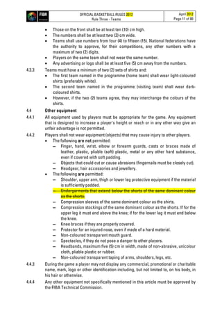 OFFICIAL BASKETBALL RULES 2012
Rule Three - Teams
April 2012
Page 11 of 80
• Those on the front shall be at least ten (10) cm high.
• The numbers shall be at least two (2) cm wide.
• Teams shall use numbers from four (4) to fifteen (15). National federations have
the authority to approve, for their competitions, any other numbers with a
maximum of two (2) digits.
• Players on the same team shall not wear the same number.
• Any advertising or logo shall be at least five (5) cm away from the numbers.
4.3.3 Teams must have a minimum of two (2) sets of shirts and:
• The first team named in the programme (home team) shall wear light-coloured
shirts (preferably white).
• The second team named in the programme (visiting team) shall wear dark-
coloured shirts.
• However, if the two (2) teams agree, they may interchange the colours of the
shirts.
4.4 Other equipment
4.4.1 All equipment used by players must be appropriate for the game. Any equipment
that is designed to increase a player's height or reach or in any other way give an
unfair advantage is not permitted.
4.4.2 Players shall not wear equipment (objects) that may cause injury to other players.
• The following are not permitted:
▬ Finger, hand, wrist, elbow or forearm guards, casts or braces made of
leather, plastic, pliable (soft) plastic, metal or any other hard substance,
even if covered with soft padding.
▬ Objects that could cut or cause abrasions (fingernails must be closely cut).
▬ Headgear, hair accessories and jewellery.
• The following are permitted:
▬ Shoulder, upper arm, thigh or lower leg protective equipment if the material
is sufficiently padded.
▬ Undergarments that extend below the shorts of the same dominant colour
as the shorts.
▬ Compression sleeves of the same dominant colour as the shirts.
▬ Compression stockings of the same dominant colour as the shorts. If for the
upper leg it must end above the knee; if for the lower leg it must end below
the knee.
▬ Knee braces if they are properly covered.
▬ Protector for an injured nose, even if made of a hard material.
▬ Non-coloured transparent mouth guard.
▬ Spectacles, if they do not pose a danger to other players.
▬ Headbands, maximum five (5) cm in width, made of non-abrasive, unicolour
cloth, pliable plastic or rubber.
▬ Non-coloured transparent taping of arms, shoulders, legs, etc.
4.4.3 During the game a player may not display any commercial, promotional or charitable
name, mark, logo or other identification including, but not limited to, on his body, in
his hair or otherwise.
4.4.4 Any other equipment not specifically mentioned in this article must be approved by
the FIBA Technical Commission.
 