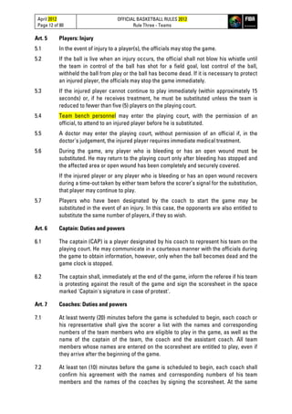 April 2012
Page 12 of 80
OFFICIAL BASKETBALL RULES 2012
Rule Three - Teams
Art. 5 Players: Injury
5.1 In the event of injury to a player(s), the officials may stop the game.
5.2 If the ball is live when an injury occurs, the official shall not blow his whistle until
the team in control of the ball has shot for a field goal, lost control of the ball,
withheld the ball from play or the ball has become dead. If it is necessary to protect
an injured player, the officials may stop the game immediately.
5.3 If the injured player cannot continue to play immediately (within approximately 15
seconds) or, if he receives treatment, he must be substituted unless the team is
reduced to fewer than five (5) players on the playing court.
5.4 Team bench personnel may enter the playing court, with the permission of an
official, to attend to an injured player before he is substituted.
5.5 A doctor may enter the playing court, without permission of an official if, in the
doctor's judgement, the injured player requires immediate medical treatment.
5.6 During the game, any player who is bleeding or has an open wound must be
substituted. He may return to the playing court only after bleeding has stopped and
the affected area or open wound has been completely and securely covered.
If the injured player or any player who is bleeding or has an open wound recovers
during a time-out taken by either team before the scorer’s signal for the substitution,
that player may continue to play.
5.7 Players who have been designated by the coach to start the game may be
substituted in the event of an injury. In this case, the opponents are also entitled to
substitute the same number of players, if they so wish.
Art. 6 Captain: Duties and powers
6.1 The captain (CAP) is a player designated by his coach to represent his team on the
playing court. He may communicate in a courteous manner with the officials during
the game to obtain information, however, only when the ball becomes dead and the
game clock is stopped.
6.2 The captain shall, immediately at the end of the game, inform the referee if his team
is protesting against the result of the game and sign the scoresheet in the space
marked 'Captain's signature in case of protest'.
Art. 7 Coaches: Duties and powers
7.1 At least twenty (20) minutes before the game is scheduled to begin, each coach or
his representative shall give the scorer a list with the names and corresponding
numbers of the team members who are eligible to play in the game, as well as the
name of the captain of the team, the coach and the assistant coach. All team
members whose names are entered on the scoresheet are entitled to play, even if
they arrive after the beginning of the game.
7.2 At least ten (10) minutes before the game is scheduled to begin, each coach shall
confirm his agreement with the names and corresponding numbers of his team
members and the names of the coaches by signing the scoresheet. At the same
 