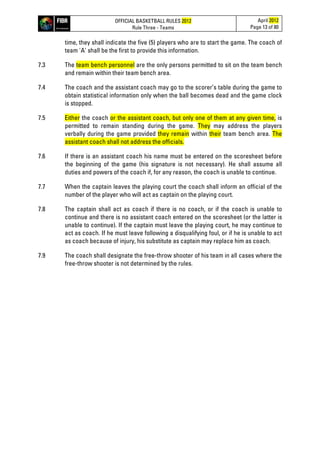 OFFICIAL BASKETBALL RULES 2012
Rule Three - Teams
April 2012
Page 13 of 80
time, they shall indicate the five (5) players who are to start the game. The coach of
team 'A' shall be the first to provide this information.
7.3 The team bench personnel are the only persons permitted to sit on the team bench
and remain within their team bench area.
7.4 The coach and the assistant coach may go to the scorer’s table during the game to
obtain statistical information only when the ball becomes dead and the game clock
is stopped.
7.5 Either the coach or the assistant coach, but only one of them at any given time, is
permitted to remain standing during the game. They may address the players
verbally during the game provided they remain within their team bench area. The
assistant coach shall not address the officials.
7.6 If there is an assistant coach his name must be entered on the scoresheet before
the beginning of the game (his signature is not necessary). He shall assume all
duties and powers of the coach if, for any reason, the coach is unable to continue.
7.7 When the captain leaves the playing court the coach shall inform an official of the
number of the player who will act as captain on the playing court.
7.8 The captain shall act as coach if there is no coach, or if the coach is unable to
continue and there is no assistant coach entered on the scoresheet (or the latter is
unable to continue). If the captain must leave the playing court, he may continue to
act as coach. If he must leave following a disqualifying foul, or if he is unable to act
as coach because of injury, his substitute as captain may replace him as coach.
7.9 The coach shall designate the free-throw shooter of his team in all cases where the
free-throw shooter is not determined by the rules.
 
