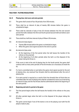 April 2012
Page 14 of 80
OFFICIAL BASKETBALL RULES 2012
Rule Four - Playing regulations
RULE FOUR - PLAYING REGULATIONS
Art. 8 Playing time, tied score and extra periods
8.1 The game shall consist of four (4) periods of ten (10) minutes.
8.2 There shall be an interval of play of twenty (20) minutes before the game is
scheduled to begin.
8.3 There shall be intervals of play of two (2) minutes between the first and second
period (first half), between the third and fourth period (second half) and before each
extra period.
8.4 There shall be a half-time interval of play of fifteen (15) minutes.
8.5 An interval of play begins:
• Twenty (20) minutes before the game is scheduled to begin.
• When the game clock signal sounds for the end of a period.
8.6 An interval of play ends:
• At the beginning of the first period when the ball leaves the hand(s) of the
referee on the jump ball.
• At the beginning of all other periods when the ball is at the disposal of the
player taking the throw-in.
8.7 If the score is tied at the end of playing time for the fourth period, the game shall
continue with as many extra periods of five (5) minutes as is necessary to break the
tie.
8.8 If a foul is committed when or just before the game clock signal sounds for the end
of playing time, any eventual free throw(s) shall be administered after the end of
playing time.
8.9 If an extra period is required as a result of this free throw(s) then all fouls that are
committed after the end of playing time shall be considered to have occurred during
an interval of play and the free throws shall be administered before the beginning of
the extra period.
Art. 9 Beginning and end of a period or the game
9.1 The first period begins when the ball leaves the hand(s) of the referee on the jump
ball.
9.2 All other periods begin when the ball is at the disposal of the player taking the
throw-in.
9.3 The game cannot begin if one of the teams is not on the playing court with five (5)
players ready to play.
 