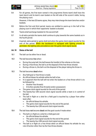 OFFICIAL BASKETBALL RULES 2012
Rule Four - Playing regulations
April 2012
Page 15 of 80
9.4 For all games, the first team named in the programme (home team) shall have the
team bench and its team’s own basket on the left side of the scorer’s table, facing
the playing court.
However, if the two (2) teams agree, they may interchange the team benches and/or
baskets.
9.5 Before the first and third period, teams are entitled to warm-up in the half of the
playing court in which their opponents' basket is situated.
9.6 Teams shall exchange baskets for the second half.
9.7 In all extra periods the teams shall continue to play towards the same baskets as in
the fourth period.
9.8 A period, extra period or game shall end when the game clock signal sounds for the
end of the period. When the backboard is equipped with lighting around its
perimeter, the lighting take precedence over the game clock signal sound.
Art. 10 Status of the ball
10.1 The ball can be either live or dead.
10.2 The ball becomes live when:
• During the jump ball, the ball leaves the hand(s) of the referee on the toss.
• During a free throw, the ball is at the disposal of the free-throw shooter.
• During a throw-in, the ball is at the disposal of the player taking the throw-in.
10.3 The ball becomes dead when:
• Any field goal or free throw is made.
• An official blows his whistle while the ball is live.
• It is apparent that the ball will not enter the basket on a free throw which is to
be followed by:
▬ Another free throw(s).
▬ A further penalty (free throw(s) and/or possession).
• The game clock signal sounds for the end of the period.
• The twenty-four (24) second clock signal sounds while a team is in control of
the ball.
• The ball in flight on a shot for a field goal is touched by a player from either
team after:
▬ An official blows his whistle.
▬ The game clock signal sounds for the end of the period.
▬ The twenty-four (24) second clock signal sounds.
10.4 The ball does not become dead and the goal counts if made when:
• The ball is in flight on a shot for a field goal and:
▬ An official blows his whistle.
▬ The game clock signal sounds for the end of the period.
▬ The twenty-four (24) second clock signal sounds.
• The ball is in flight on a free throw when an official blows his whistle for any
rule infraction other than by the free-throw shooter.
 