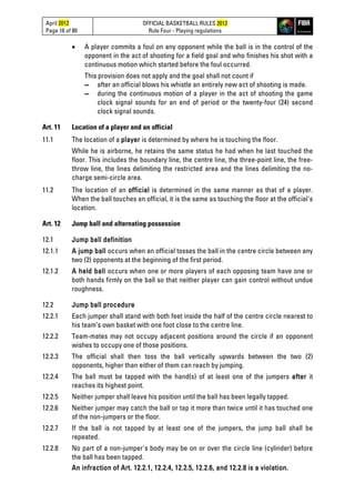 April 2012
Page 16 of 80
OFFICIAL BASKETBALL RULES 2012
Rule Four - Playing regulations
• A player commits a foul on any opponent while the ball is in the control of the
opponent in the act of shooting for a field goal and who finishes his shot with a
continuous motion which started before the foul occurred.
This provision does not apply and the goal shall not count if
▬ after an official blows his whistle an entirely new act of shooting is made.
▬ during the continuous motion of a player in the act of shooting the game
clock signal sounds for an end of period or the twenty-four (24) second
clock signal sounds.
Art. 11 Location of a player and an official
11.1 The location of a player is determined by where he is touching the floor.
While he is airborne, he retains the same status he had when he last touched the
floor. This includes the boundary line, the centre line, the three-point line, the free-
throw line, the lines delimiting the restricted area and the lines delimiting the no-
charge semi-circle area.
11.2 The location of an official is determined in the same manner as that of a player.
When the ball touches an official, it is the same as touching the floor at the official's
location.
Art. 12 Jump ball and alternating possession
12.1 Jump ball definition
12.1.1 A jump ball occurs when an official tosses the ball in the centre circle between any
two (2) opponents at the beginning of the first period.
12.1.2 A held ball occurs when one or more players of each opposing team have one or
both hands firmly on the ball so that neither player can gain control without undue
roughness.
12.2 Jump ball procedure
12.2.1 Each jumper shall stand with both feet inside the half of the centre circle nearest to
his team’s own basket with one foot close to the centre line.
12.2.2 Team-mates may not occupy adjacent positions around the circle if an opponent
wishes to occupy one of those positions.
12.2.3 The official shall then toss the ball vertically upwards between the two (2)
opponents, higher than either of them can reach by jumping.
12.2.4 The ball must be tapped with the hand(s) of at least one of the jumpers after it
reaches its highest point.
12.2.5 Neither jumper shall leave his position until the ball has been legally tapped.
12.2.6 Neither jumper may catch the ball or tap it more than twice until it has touched one
of the non-jumpers or the floor.
12.2.7 If the ball is not tapped by at least one of the jumpers, the jump ball shall be
repeated.
12.2.8 No part of a non-jumper's body may be on or over the circle line (cylinder) before
the ball has been tapped.
An infraction of Art. 12.2.1, 12.2.4, 12.2.5, 12.2.6, and 12.2.8 is a violation.
 
