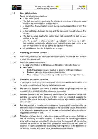 OFFICIAL BASKETBALL RULES 2012
Rule Four - Playing regulations
April 2012
Page 17 of 80
12.3 Jump ball situations
A jump ball situation occurs when:
• A held ball is called.
• The ball goes out-of-bounds and the officials are in doubt or disagree about
which of the opponents last touched the ball.
• A double free-throw violation occurs during an unsuccessful last or only free
throw.
• A live ball lodges between the ring and the backboard (except between free
throws).
• The ball becomes dead when neither team had control of the ball nor was
entitled to the ball.
• After the cancellation of equal penalties against both teams, there are no other
foul penalties remaining for administration and neither team had control of the
ball nor was entitled to the ball before the first foul or violation.
• All periods other than the first period are to begin.
12.4 Alternating possession definition
12.4.1 Alternating possession is a method of causing the ball to become live with a throw-
in rather than a jump ball.
12.4.2 Alternating possession throw-in:
• Begins when the ball is at the disposal of the player taking the throw-in.
• Ends when:
▬ The ball touches or is legally touched by a player on the playing court.
▬ The team taking the throw-in commits a violation.
▬ A live ball lodges between the ring and the backboard during a throw-in.
12.5 Alternating possession procedure
12.5.1 In all jump ball situations teams will alternate possession of the ball for a throw-in at
the place nearest to where the jump ball situation occurs.
12.5.2 The team that does not gain control of the live ball on the playing court after the
jump ball will be entitled to the first alternating possession.
12.5.3 The team entitled to the next alternating possession at the end of any period shall
start the next period with a throw-in at the centre line extended, opposite the
scorer’s table, unless there are further free throws and a possession penalty to be
administered.
12.5.4 The team entitled to the alternating possession throw-in shall be indicated by the
alternating possession arrow in the direction of the opponents’ basket. The direction
of the alternating possession arrow will be reversed immediately when the alterna-
ting possession throw-in ends.
12.5.5 A violation by a team during its alternating possession throw-in causes that team to
lose the alternating possession throw-in. The direction of the alternating possession
arrow will be reversed immediately, indicating that the opponents of the violating
team will be entitled to the alternating possession throw-in at the next jump ball
situation. The game shall then be resumed by awarding the ball to the opponents of
the violating team for a throw-in at the place of the original throw-in.
 