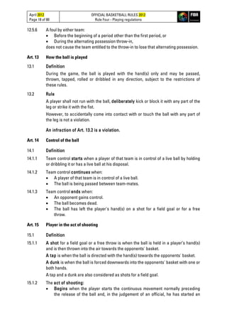April 2012
Page 18 of 80
OFFICIAL BASKETBALL RULES 2012
Rule Four - Playing regulations
12.5.6 A foul by either team:
• Before the beginning of a period other than the first period, or
• During the alternating possession throw-in,
does not cause the team entitled to the throw-in to lose that alternating possession.
Art. 13 How the ball is played
13.1 Definition
During the game, the ball is played with the hand(s) only and may be passed,
thrown, tapped, rolled or dribbled in any direction, subject to the restrictions of
these rules.
13.2 Rule
A player shall not run with the ball, deliberately kick or block it with any part of the
leg or strike it with the fist.
However, to accidentally come into contact with or touch the ball with any part of
the leg is not a violation.
An infraction of Art. 13.2 is a violation.
Art. 14 Control of the ball
14.1 Definition
14.1.1 Team control starts when a player of that team is in control of a live ball by holding
or dribbling it or has a live ball at his disposal.
14.1.2 Team control continues when:
• A player of that team is in control of a live ball.
• The ball is being passed between team-mates.
14.1.3 Team control ends when:
• An opponent gains control.
• The ball becomes dead.
• The ball has left the player's hand(s) on a shot for a field goal or for a free
throw.
Art. 15 Player in the act of shooting
15.1 Definition
15.1.1 A shot for a field goal or a free throw is when the ball is held in a player’s hand(s)
and is then thrown into the air towards the opponents' basket.
A tap is when the ball is directed with the hand(s) towards the opponents' basket.
A dunk is when the ball is forced downwards into the opponents' basket with one or
both hands.
A tap and a dunk are also considered as shots for a field goal.
15.1.2 The act of shooting:
• Begins when the player starts the continuous movement normally preceding
the release of the ball and, in the judgement of an official, he has started an
 