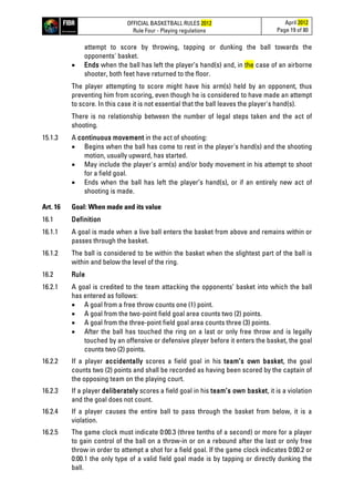 OFFICIAL BASKETBALL RULES 2012
Rule Four - Playing regulations
April 2012
Page 19 of 80
attempt to score by throwing, tapping or dunking the ball towards the
opponents' basket.
• Ends when the ball has left the player’s hand(s) and, in the case of an airborne
shooter, both feet have returned to the floor.
The player attempting to score might have his arm(s) held by an opponent, thus
preventing him from scoring, even though he is considered to have made an attempt
to score. In this case it is not essential that the ball leaves the player's hand(s).
There is no relationship between the number of legal steps taken and the act of
shooting.
15.1.3 A continuous movement in the act of shooting:
• Begins when the ball has come to rest in the player's hand(s) and the shooting
motion, usually upward, has started.
• May include the player's arm(s) and/or body movement in his attempt to shoot
for a field goal.
• Ends when the ball has left the player’s hand(s), or if an entirely new act of
shooting is made.
Art. 16 Goal: When made and its value
16.1 Definition
16.1.1 A goal is made when a live ball enters the basket from above and remains within or
passes through the basket.
16.1.2 The ball is considered to be within the basket when the slightest part of the ball is
within and below the level of the ring.
16.2 Rule
16.2.1 A goal is credited to the team attacking the opponents’ basket into which the ball
has entered as follows:
• A goal from a free throw counts one (1) point.
• A goal from the two-point field goal area counts two (2) points.
• A goal from the three-point field goal area counts three (3) points.
• After the ball has touched the ring on a last or only free throw and is legally
touched by an offensive or defensive player before it enters the basket, the goal
counts two (2) points.
16.2.2 If a player accidentally scores a field goal in his team’s own basket, the goal
counts two (2) points and shall be recorded as having been scored by the captain of
the opposing team on the playing court.
16.2.3 If a player deliberately scores a field goal in his team’s own basket, it is a violation
and the goal does not count.
16.2.4 If a player causes the entire ball to pass through the basket from below, it is a
violation.
16.2.5 The game clock must indicate 0:00.3 (three tenths of a second) or more for a player
to gain control of the ball on a throw-in or on a rebound after the last or only free
throw in order to attempt a shot for a field goal. If the game clock indicates 0:00.2 or
0:00.1 the only type of a valid field goal made is by tapping or directly dunking the
ball.
 