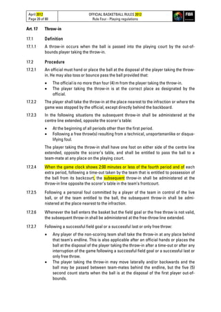 April 2012
Page 20 of 80
OFFICIAL BASKETBALL RULES 2012
Rule Four - Playing regulations
Art. 17 Throw-in
17.1 Definition
17.1.1 A throw-in occurs when the ball is passed into the playing court by the out-of-
bounds player taking the throw-in.
17.2 Procedure
17.2.1 An official must hand or place the ball at the disposal of the player taking the throw-
in. He may also toss or bounce pass the ball provided that:
• The official is no more than four (4) m from the player taking the throw-in.
• The player taking the throw-in is at the correct place as designated by the
official.
17.2.2 The player shall take the throw-in at the place nearest to the infraction or where the
game was stopped by the official, except directly behind the backboard.
17.2.3 In the following situations the subsequent throw-in shall be administered at the
centre line extended, opposite the scorer's table:
• At the beginning of all periods other than the first period.
• Following a free throw(s) resulting from a technical, unsportsmanlike or disqua-
lifying foul.
The player taking the throw-in shall have one foot on either side of the centre line
extended, opposite the scorer’s table, and shall be entitled to pass the ball to a
team-mate at any place on the playing court.
17.2.4 When the game clock shows 2:00 minutes or less of the fourth period and of each
extra period, following a time-out taken by the team that is entitled to possession of
the ball from its backcourt, the subsequent throw-in shall be administered at the
throw-in line opposite the scorer’s table in the team’s frontcourt.
17.2.5 Following a personal foul committed by a player of the team in control of the live
ball, or of the team entitled to the ball, the subsequent throw-in shall be admi-
nistered at the place nearest to the infraction.
17.2.6 Whenever the ball enters the basket but the field goal or the free throw is not valid,
the subsequent throw-in shall be administered at the free-throw line extended.
17.2.7 Following a successful field goal or a successful last or only free throw:
• Any player of the non-scoring team shall take the throw-in at any place behind
that team’s endline. This is also applicable after an official hands or places the
ball at the disposal of the player taking the throw-in after a time-out or after any
interruption of the game following a successful field goal or a successful last or
only free throw.
• The player taking the throw-in may move laterally and/or backwards and the
ball may be passed between team-mates behind the endline, but the five (5)
second count starts when the ball is at the disposal of the first player out-of-
bounds.
 