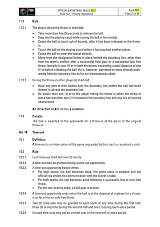 OFFICIAL BASKETBALL RULES 2012
Rule Four - Playing regulations
April 2012
Page 21 of 80
17.3 Rule
17.3.1 The player taking the throw-in shall not:
• Take more than five (5) seconds to release the ball.
• Step into the playing court while having the ball in his hand(s).
• Cause the ball to touch out-of-bounds, after it has been released on the throw-
in.
• Touch the ball on the playing court before it has touched another player.
• Cause the ball to enter the basket directly.
• Move from the designated throw-in place behind the boundary line, other than
from his team’s endline after a successful field goal or a successful last free
throw, laterally in one (1) or in both directions, exceeding a total distance of one
(1) m before releasing the ball. He is, however, permitted to move directly back-
wards from the boundary line as far as circumstances allow.
17.3.2 During the throw-in other player(s) shall not:
• Have any part of their bodies over the boundary line before the ball has been
thrown-in across the boundary line.
• Be closer than one (1) m to the player taking the throw-in when the throw-in
place has less than two (2) m between the boundary line and any out-of-bounds
obstructions.
An infraction of Art. 17.3 is a violation.
17.4 Penalty
The ball is awarded to the opponents for a throw-in at the place of the original
throw-in.
Art. 18 Time-out
18.1 Definition
A time-out is an interruption of the game requested by the coach or assistant coach.
18.2 Rule
18.2.1 Each time-out shall last one (1) minute.
18.2.2 A time-out may be granted during a time-out opportunity.
18.2.3 A time-out opportunity begins when:
• For both teams, the ball becomes dead, the game clock is stopped and the
official has ended his communication with the scorer's table.
• For both teams, the ball becomes dead following a successful last or only free
throw.
• For the non-scoring team, a field goal is scored.
18.2.4 A time-out opportunity ends when the ball is at the disposal of a player for a throw-
in or for a first or only free throw.
18.2.5 Two (2) time-outs may be granted to each team at any time during the first half;
three (3) at any time during the second half and one (1) during each extra period.
18.2.6 Unused time-outs may not be carried over to the next half or extra period.
 