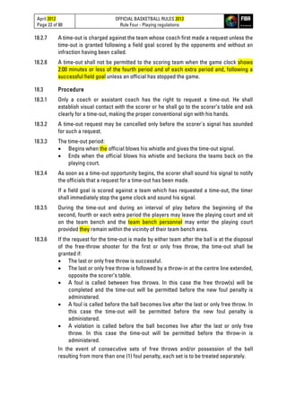 April 2012
Page 22 of 80
OFFICIAL BASKETBALL RULES 2012
Rule Four - Playing regulations
18.2.7 A time-out is charged against the team whose coach first made a request unless the
time-out is granted following a field goal scored by the opponents and without an
infraction having been called.
18.2.8 A time-out shall not be permitted to the scoring team when the game clock shows
2:00 minutes or less of the fourth period and of each extra period and, following a
successful field goal unless an official has stopped the game.
18.3 Procedure
18.3.1 Only a coach or assistant coach has the right to request a time-out. He shall
establish visual contact with the scorer or he shall go to the scorer’s table and ask
clearly for a time-out, making the proper conventional sign with his hands.
18.3.2 A time-out request may be cancelled only before the scorer's signal has sounded
for such a request.
18.3.3 The time-out period:
• Begins when the official blows his whistle and gives the time-out signal.
• Ends when the official blows his whistle and beckons the teams back on the
playing court.
18.3.4 As soon as a time-out opportunity begins, the scorer shall sound his signal to notify
the officials that a request for a time-out has been made.
If a field goal is scored against a team which has requested a time-out, the timer
shall immediately stop the game clock and sound his signal.
18.3.5 During the time-out and during an interval of play before the beginning of the
second, fourth or each extra period the players may leave the playing court and sit
on the team bench and the team bench personnel may enter the playing court
provided they remain within the vicinity of their team bench area.
18.3.6 If the request for the time-out is made by either team after the ball is at the disposal
of the free-throw shooter for the first or only free throw, the time-out shall be
granted if:
• The last or only free throw is successful.
• The last or only free throw is followed by a throw-in at the centre line extended,
opposite the scorer’s table.
• A foul is called between free throws. In this case the free throw(s) will be
completed and the time-out will be permitted before the new foul penalty is
administered.
• A foul is called before the ball becomes live after the last or only free throw. In
this case the time-out will be permitted before the new foul penalty is
administered.
• A violation is called before the ball becomes live after the last or only free
throw. In this case the time-out will be permitted before the throw-in is
administered.
In the event of consecutive sets of free throws and/or possession of the ball
resulting from more than one (1) foul penalty, each set is to be treated separately.
 