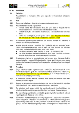OFFICIAL BASKETBALL RULES 2012
Rule Four - Playing regulations
April 2012
Page 23 of 80
Art. 19 Substitution
19.1 Definition
A substitution is an interruption of the game requested by the substitute to become
a player.
19.2 Rule
19.2.1 A team may substitute a player(s) during a substitution opportunity.
19.2.2 A substitution opportunity begins when:
• For both teams, the ball becomes dead, the game clock is stopped and the
official has ended his communication with the scorer's table.
• For both teams, the ball becomes dead following a successful last or only free
throw.
• For the non-scoring team, a field goal is scored when the game clock shows
2:00 minutes or less of the fourth period and of each extra period.
19.2.3 A substitution opportunity ends when the ball is at the disposal of a player for a
throw-in or a first or only free throw.
19.2.4 A player who has become a substitute and a substitute who has become a player
cannot respectively re-enter the game or leave the game until the ball becomes
dead again, after a clock-running phase of the game, unless:
• The team is reduced to fewer than five (5) players on the playing court.
• The player entitled to the free-throws as the result of the correction of an error
is on the team bench after having been legally substituted.
19.2.5 A substitution shall not be permitted to the scoring team when the game clock is
stopped following a successful field goal during the last two (2) minutes of the fourth
period or the last two (2) minutes of each extra period unless an official has stopped
the game.
19.3 Procedure
19.3.1 Only a substitute has the right to request a substitution. He (not the coach or the
assistant coach) shall go to the scorer’s table and ask clearly for a substitution,
making the proper conventional sign with his hands, or sit on the substitution chair.
He must be ready to play immediately.
19.3.2 A substitution request may be cancelled only before the scorer's signal has
sounded for such a request.
19.3.3 As soon as a substitution opportunity begins the scorer shall sound his signal to
notify the officials that a request for a substitution has been made.
19.3.4 The substitute shall remain outside the boundary line until the official blows his
whistle, gives the substitution signal and beckons him to enter the playing court.
19.3.5 The player being substituted is permitted to go directly to his team bench without
reporting either to the scorer or the official.
19.3.6 Substitutions shall be completed as quickly as possible. A player who has commit-
ted his five (5) fouls or has been disqualified must be substituted immediately (within
approximately 30 seconds). If, in the judgement of an official, there is a delay of the
game, a time-out shall be charged against the offending team. If the team has no
 