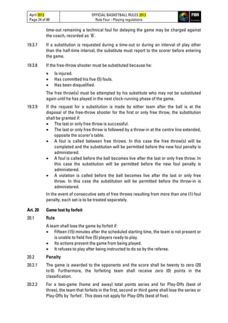 April 2012
Page 24 of 80
OFFICIAL BASKETBALL RULES 2012
Rule Four - Playing regulations
time-out remaining a technical foul for delaying the game may be charged against
the coach, recorded as 'B'.
19.3.7 If a substitution is requested during a time-out or during an interval of play other
than the half-time interval, the substitute must report to the scorer before entering
the game.
19.3.8 If the free-throw shooter must be substituted because he:
• Is injured.
• Has committed his five (5) fouls.
• Has been disqualified.
The free throw(s) must be attempted by his substitute who may not be substituted
again until he has played in the next clock-running phase of the game.
19.3.9 If the request for a substitution is made by either team after the ball is at the
disposal of the free-throw shooter for the first or only free throw, the substitution
shall be granted if:
• The last or only free throw is successful.
• The last or only free throw is followed by a throw-in at the centre line extended,
opposite the scorer’s table.
• A foul is called between free throws. In this case the free throw(s) will be
completed and the substitution will be permitted before the new foul penalty is
administered.
• A foul is called before the ball becomes live after the last or only free throw. In
this case the substitution will be permitted before the new foul penalty is
administered.
• A violation is called before the ball becomes live after the last or only free
throw. In this case the substitution will be permitted before the throw-in is
administered.
In the event of consecutive sets of free throws resulting from more than one (1) foul
penalty, each set is to be treated separately.
Art. 20 Game lost by forfeit
20.1 Rule
A team shall lose the game by forfeit if:
• Fifteen (15) minutes after the scheduled starting time, the team is not present or
is unable to field five (5) players ready to play.
• Its actions prevent the game from being played.
• It refuses to play after being instructed to do so by the referee.
20.2 Penalty
20.2.1 The game is awarded to the opponents and the score shall be twenty to zero (20
to 0). Furthermore, the forfeiting team shall receive zero (0) points in the
classification.
20.2.2 For a two-game (home and away) total points series and for Play-Offs (best of
three), the team that forfeits in the first, second or third game shall lose the series or
Play-Offs by 'forfeit'. This does not apply for Play-Offs (best of five).
 