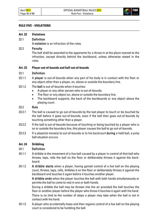 April 2012
Page 26 of 80
OFFICIAL BASKETBALL RULES 2012
Rule Five - Violations
RULE FIVE - VIOLATIONS
Art. 22 Violations
22.1 Definition
A violation is an infraction of the rules.
22.2 Penalty
The ball shall be awarded to the opponents for a throw-in at the place nearest to the
infraction, except directly behind the backboard, unless otherwise stated in the
rules.
Art. 23 Player out-of-bounds and ball out-of-bounds
23.1 Definition
23.1.1 A player is out-of-bounds when any part of his body is in contact with the floor or
any object other than a player, on, above or outside the boundary line.
23.1.2 The ball is out-of-bounds when it touches:
• A player or any other person who is out-of-bounds.
• The floor or any object on, above or outside the boundary line.
• The backboard supports, the back of the backboards or any object above the
playing court.
23.2 Rule
23.2.1 The ball is caused to go out-of-bounds by the last player to touch or be touched by
the ball before it goes out-of-bounds, even if the ball then goes out-of-bounds by
touching something other than a player.
23.2.2 If the ball is out-of-bounds because of touching or being touched by a player who is
on or outside the boundary line, this player causes the ball to go out-of-bounds.
23.2.3 If a player(s) move(s) to out-of-bounds or to his backcourt during a held ball, a jump
ball situation occurs.
Art. 24 Dribbling
24.1 Definition
24.1.1 A dribble is the movement of a live ball caused by a player in control of that ball who
throws, taps, rolls the ball on the floor or deliberately throws it against the back-
board.
24.1.2 A dribble starts when a player, having gained control of a live ball on the playing
court, throws, taps, rolls, dribbles it on the floor or deliberately throws it against the
backboard and touches it again before it touches another player.
A dribble ends when the player touches the ball with both hands simultaneously or
permits the ball to come to rest in one or both hands.
During a dribble the ball may be thrown into the air provided the ball touches the
floor or another player before the player who threw it touches it again with his hand.
There is no limit to the number of steps a player may take when the ball is not in
contact with his hand.
24.1.3 A player who accidentally loses and then regains control of a live ball on the playing
court is considered to be fumbling the ball.
 