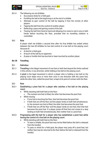 OFFICIAL BASKETBALL RULES 2012
Rule Five - Violations
April 2012
Page 27 of 80
24.1.4 The following are not dribbles:
• Successive shots for a field goal.
• Fumbling the ball at the beginning or at the end of a dribble.
• Attempts to gain control of the ball by tapping it from the vicinity of other
players.
• Tapping the ball from the control of another player.
• Deflecting a pass and gaining control of the ball.
• Tossing the ball from hand to hand and allowing it to come to rest in one or both
hands before touching the floor, provided that no travelling violation is
committed.
24.2 Rule
A player shall not dribble a second time after his first dribble has ended unless
between the two (2) dribbles he has lost control of a live ball on the playing court
because of:
• A shot for a field goal.
• A touch of the ball by an opponent.
• A pass or fumble that has touched or been touched by another player.
Art. 25 Travelling
25.1 Definition
25.1.1 Travelling is the illegal movement of one foot or both feet beyond the limits outlined
in this article, in any direction, while holding a live ball on the playing court.
25.1.2 A pivot is the legal movement in which a player who is holding a live ball on the
playing court steps once or more than once in any direction with the same foot,
while the other foot, called the pivot foot, is kept at its point of contact with the floor.
25.2 Rule
25.2.1 Establishing a pivot foot for a player who catches a live ball on the playing
court:
• While standing with both feet on the floor:
▬ The moment one foot is lifted, the other foot becomes the pivot foot.
• While moving:
▬ If one foot is touching the floor, that foot becomes the pivot foot.
▬ If both feet are off the floor and the player lands on both feet simultaneous-
ly, the moment one foot is lifted, the other foot becomes the pivot foot.
▬ If both feet are off the floor and the player lands on one foot, then that foot
becomes the pivot foot. If a player jumps off that foot and comes to a stop
landing on both feet simultaneously, then neither foot is a pivot foot.
25.2.2 Progressing with the ball for a player who has established a pivot foot while
having the control of a live ball on the playing court:
• While standing with both feet on the floor:
▬ To start a dribble, the pivot foot may not be lifted before the ball is released
from the hand(s).
▬ To pass or shoot for a field goal, the player may jump off a pivot foot, but
neither foot may be returned to the floor before the ball is released from the
hand(s).
 