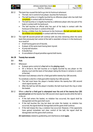 OFFICIAL BASKETBALL RULES 2012
Rule Five - Violations
April 2012
Page 29 of 80
28.1.2 The team has caused the ball to go into its frontcourt whenever:
• The ball, not in control of any player, touches the frontcourt,
• The ball touches or is legally touched by an offensive player who has both feet
completely in contact with his frontcourt,
• The ball touches or is legally touched by a defensive player who has part of his
body in contact with his backcourt,
• The ball touches an official who has part of his body in contact with the
frontcourt of the team in control of the ball.
• During a dribble from the backcourt to the frontcourt, the ball and both feet of
the dribbler are completely in contact with the frontcourt.
28.1.3 The eight (8) second period will continue with any time remaining when the same
team that previously had control of the ball is awarded a throw-in in the backcourt,
as a result of:
• A ball having gone out-of-bounds.
• A player of the same team having been injured.
• A jump ball situation.
• A double foul.
• A cancellation of equal penalties against both teams.
Art. 29 Twenty-four seconds
29.1 Rule
29.1.1 Whenever:
• A player gains control of a live ball on the playing court,
• On a throw-in, the ball touches or is legally touched by any player on the
playing court and the team of that player taking the throw-in remains in control
of the ball,
that team must attempt a shot for a field goal within twenty-four (24) seconds.
To constitute a shot for a field goal within twenty-four (24) seconds:
• The ball must leave the player's hand(s) before the twenty-four (24) second
clock signal sounds, and
• After the ball has left the player's hand(s), the ball must touch the ring or enter
the basket.
29.1.2 When a shot for a field goal is attempted near the end of the twenty-four (24)
second period and the twenty-four (24) second clock signal sounds while the ball is
in the air:
• If the ball enters the basket, no violation has occurred, the signal shall be
disregarded and the goal shall count.
• If the ball touches the ring but does not enter the basket, no violation has
occurred, the signal shall be disregarded and the game shall continue.
• If the ball misses the ring, a violation has occurred. However, if the opponents
have gained immediate and clear control of the ball, the signal shall be
disregarded and the game shall continue.
All restrictions related to goaltending and interference shall apply.
 