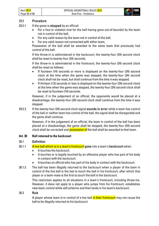 April 2012
Page 30 of 80
OFFICIAL BASKETBALL RULES 2012
Rule Five - Violations
29.2 Procedure
29.2.1 If the game is stopped by an official:
• For a foul or violation (not for the ball having gone out-of-bounds) by the team
not in control of the ball,
• For any valid reason by the team not in control of the ball,
• For any valid reason not connected with either team,
Possession of the ball shall be awarded to the same team that previously had
control of the ball.
If the throw-in is administered in the backcourt, the twenty-four (24) second clock
shall be reset to twenty-four (24) seconds.
If the throw-in is administered in the frontcourt, the twenty-four (24) second clock
shall be reset as follows:
• If fourteen (14) seconds or more is displayed on the twenty-four (24) second
clock at the time when the game was stopped, the twenty-four (24) second
clock shall not be reset, but shall continue from the time it was stopped.
• If thirteen (13) seconds or less is displayed on the twenty-four (24) second clock
at the time when the game was stopped, the twenty-four (24) second clock shall
be reset to fourteen (14) seconds.
However, if in the judgement of an official, the opponents would be placed at a
disadvantage, the twenty-four (24) second clock shall continue from the time it was
stopped.
29.2.2 If the twenty-four (24) second clock signal sounds in error while a team has control
of the ball or neither team has control of the ball, the signal shall be disregarded and
the game shall continue.
However, if in the judgement of an official, the team in control of the ball has been
placed at a disadvantage, the game shall be stopped, the twenty-four (24) second
clock shall be corrected and possession of the ball shall be awarded to that team.
Art. 30 Ball returned to the backcourt
30.1 Definition
30.1.1 A live ball which is in a team’s frontcourt goes into a team's backcourt when:
• It touches the backcourt.
• It touches or is legally touched by an offensive player who has part of his body
in contact with the backcourt.
• It touches an official who has part of his body in contact with the backcourt.
30.1.2 The ball has been illegally returned to the backcourt when a player of the team in
control of the live ball is the last to touch the ball in his frontcourt, after which that
player or a team-mate is the first to touch the ball in the backcourt.
This restriction applies to all situations in a team's frontcourt, including throw-ins.
However, it does not apply to a player who jumps from his frontcourt, establishes
new team control while still airborne and then lands in his team’s backcourt.
30.2 Rule
A player whose team is in control of a live ball in their frontcourt may not cause the
ball to be illegally returned to his backcourt.
 