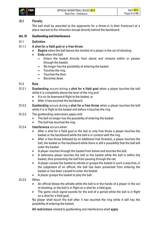 OFFICIAL BASKETBALL RULES 2012
Rule Five - Violations
April 2012
Page 31 of 80
30.3 Penalty
The ball shall be awarded to the opponents for a throw-in in their frontcourt at a
place nearest to the infraction except directly behind the backboard.
Art. 31 Goaltending and Interference
31.1 Definition
31.1.1 A shot for a field goal or a free throw:
• Begins when the ball leaves the hand(s) of a player in the act of shooting.
• Ends when the ball:
▬ Enters the basket directly from above and remains within or passes
through the basket.
▬ No longer has the possibility of entering the basket.
▬ Touches the ring.
▬ Touches the floor.
▬ Becomes dead.
31.2 Rule
31.2.1 Goaltending occurs during a shot for a field goal when a player touches the ball
while it is completely above the level of the ring and:
• It is on its downward flight to the basket, or
• After it has touched the backboard.
31.2.2 Goaltending occurs during a shot for a free throw when a player touches the ball
while it is in flight to the basket and before it touches the ring.
31.2.3 The goaltending restrictions apply until:
• The ball no longer has the possibility of entering the basket.
• The ball has touched the ring.
31.2.4 Interference occurs when:
• After a shot for a field goal or the last or only free throw a player touches the
basket or the backboard while the ball is in contact with the ring.
• After a free throw followed by an additional free throw(s), a player touches the
ball, the basket or the backboard while there is still a possibility that the ball will
enter the basket.
• A player reaches through the basket from below and touches the ball.
• A defensive player touches the ball or the basket while the ball is within the
basket, thus preventing the ball from passing through the net.
• A player causes the basket to vibrate or grasps the basket in such a way that, in
the judgement of an official, the ball has been prevented from entering the
basket or has been caused to enter the basket.
• A player grasps the basket to play the ball.
31.2.5 When
• An official blows the whistle while the ball is in the hands of a player in the act
of shooting, or the ball is in flight on a shot for a field goal,
• The game clock signal sounds for the end of a period while the ball is in flight
on a shot for a field goal,
No player shall touch the ball after it has touched the ring while it still has the
possibility of entering the basket.
All restrictions related to goaltending and interference shall apply.
 