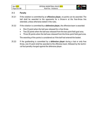 April 2012
Page 32 of 80
OFFICIAL BASKETBALL RULES 2012
Rule Five - Violations
31.3 Penalty
31.3.1 If the violation is committed by an offensive player, no points can be awarded. The
ball shall be awarded to the opponents for a throw-in at the free-throw line
extended, unless otherwise stated in the rules.
31.3.2 If the violation is committed by a defensive player, the offensive team is awarded:
• One (1) point when the ball was released for a free throw.
• Two (2) points when the ball was released from the two-point field goal area.
• Three (3) points when the ball was released from the three-point field goal area.
The awarding of the points is considered as if the ball had entered the basket.
31.3.3 If the goaltending is committed by a defensive player during a last or only free
throw, one (1) point shall be awarded to the offensive team, followed by the techni-
cal foul penalty charged against the defensive player.
 