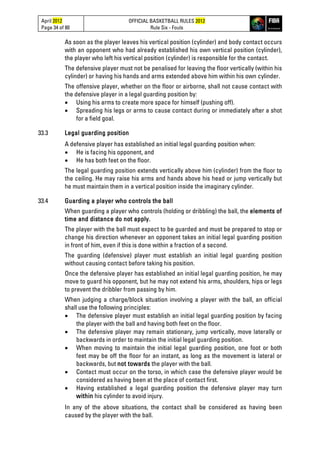 April 2012
Page 34 of 80
OFFICIAL BASKETBALL RULES 2012
Rule Six - Fouls
As soon as the player leaves his vertical position (cylinder) and body contact occurs
with an opponent who had already established his own vertical position (cylinder),
the player who left his vertical position (cylinder) is responsible for the contact.
The defensive player must not be penalised for leaving the floor vertically (within his
cylinder) or having his hands and arms extended above him within his own cylinder.
The offensive player, whether on the floor or airborne, shall not cause contact with
the defensive player in a legal guarding position by:
• Using his arms to create more space for himself (pushing off).
• Spreading his legs or arms to cause contact during or immediately after a shot
for a field goal.
33.3 Legal guarding position
A defensive player has established an initial legal guarding position when:
• He is facing his opponent, and
• He has both feet on the floor.
The legal guarding position extends vertically above him (cylinder) from the floor to
the ceiling. He may raise his arms and hands above his head or jump vertically but
he must maintain them in a vertical position inside the imaginary cylinder.
33.4 Guarding a player who controls the ball
When guarding a player who controls (holding or dribbling) the ball, the elements of
time and distance do not apply.
The player with the ball must expect to be guarded and must be prepared to stop or
change his direction whenever an opponent takes an initial legal guarding position
in front of him, even if this is done within a fraction of a second.
The guarding (defensive) player must establish an initial legal guarding position
without causing contact before taking his position.
Once the defensive player has established an initial legal guarding position, he may
move to guard his opponent, but he may not extend his arms, shoulders, hips or legs
to prevent the dribbler from passing by him.
When judging a charge/block situation involving a player with the ball, an official
shall use the following principles:
• The defensive player must establish an initial legal guarding position by facing
the player with the ball and having both feet on the floor.
• The defensive player may remain stationary, jump vertically, move laterally or
backwards in order to maintain the initial legal guarding position.
• When moving to maintain the initial legal guarding position, one foot or both
feet may be off the floor for an instant, as long as the movement is lateral or
backwards, but not towards the player with the ball.
• Contact must occur on the torso, in which case the defensive player would be
considered as having been at the place of contact first.
• Having established a legal guarding position the defensive player may turn
within his cylinder to avoid injury.
In any of the above situations, the contact shall be considered as having been
caused by the player with the ball.
 