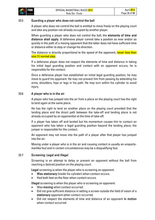 OFFICIAL BASKETBALL RULES 2012
Rule Six - Fouls
April 2012
Page 35 of 80
33.5 Guarding a player who does not control the ball
A player who does not control the ball is entitled to move freely on the playing court
and take any position not already occupied by another player.
When guarding a player who does not control the ball, the elements of time and
distance shall apply. A defensive player cannot take a position so near and/or so
quickly in the path of a moving opponent that the latter does not have sufficient time
or distance either to stop or change his direction.
The distance is directly proportional to the speed of the opponent, never less than
one (1) normal step.
If a defensive player does not respect the elements of time and distance in taking
his initial legal guarding position and contact with an opponent occurs, he is
responsible for the contact.
Once a defensive player has established an initial legal guarding position, he may
move to guard his opponent. He may not prevent him from passing by extending his
arms, shoulders, hips or legs in his path. He may turn within his cylinder to avoid
injury.
33.6 A player who is in the air
A player who has jumped into the air from a place on the playing court has the right
to land again at the same place.
He has the right to land on another place on the playing court provided that the
landing place and the direct path between the take-off and landing place is not
already occupied by an opponent(s) at the time of take-off.
If a player has taken off and landed but his momentum causes him to contact an
opponent who has taken a legal guarding position beyond the landing place, the
jumper is responsible for the contact.
An opponent may not move into the path of a player after that player has jumped
into the air.
Moving under a player who is in the air and causing contact is usually an unsports-
manlike foul and in certain circumstances may be a disqualifying foul.
33.7 Screening: Legal and illegal
Screening is an attempt to delay or prevent an opponent without the ball from
reaching a desired position on the playing court.
Legal screening is when the player who is screening an opponent:
• Was stationary (inside his cylinder) when contact occurs.
• Had both feet on the floor when contact occurs.
Illegal screening is when the player who is screening an opponent:
• Was moving when contact occurred.
• Did not give sufficient distance in setting a screen outside the field of vision of a
stationary opponent when contact occurred.
• Did not respect the elements of time and distance of an opponent in motion
when contact occurred.
 