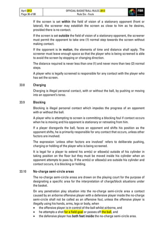 April 2012
Page 36 of 80
OFFICIAL BASKETBALL RULES 2012
Rule Six - Fouls
If the screen is set within the field of vision of a stationary opponent (front or
lateral), the screener may establish the screen as close to him as he desires,
provided there is no contact.
If the screen is set outside the field of vision of a stationary opponent, the screener
must permit the opponent to take one (1) normal step towards the screen without
making contact.
If the opponent is in motion, the elements of time and distance shall apply. The
screener must leave enough space so that the player who is being screened is able
to avoid the screen by stopping or changing direction.
The distance required is never less than one (1) and never more than two (2) normal
steps.
A player who is legally screened is responsible for any contact with the player who
has set the screen.
33.8 Charging
Charging is illegal personal contact, with or without the ball, by pushing or moving
into an opponent’s torso.
33.9 Blocking
Blocking is illegal personal contact which impedes the progress of an opponent
with or without the ball.
A player who is attempting to screen is committing a blocking foul if contact occurs
when he is moving and his opponent is stationary or retreating from him.
If a player disregards the ball, faces an opponent and shifts his position as the
opponent shifts, he is primarily responsible for any contact that occurs, unless other
factors are involved.
The expression 'unless other factors are involved' refers to deliberate pushing,
charging or holding of the player who is being screened.
It is legal for a player to extend his arm(s) or elbow(s) outside of his cylinder in
taking position on the floor but they must be moved inside his cylinder when an
opponent attempts to pass by. If the arm(s) or elbow(s) are outside his cylinder and
contact occurs, it is blocking or holding.
33.10 No-charge semi-circle areas
The no-charge semi-circle areas are drawn on the playing court for the purpose of
designating a specific area for the interpretation of charge/block situations under
the basket.
On any penetration play situation into the no-charge semi-circle area a contact
caused by an airborne offensive player with a defensive player inside the no-charge
semi-circle shall not be called as an offensive foul, unless the offensive player is
illegally using his hands, arms, legs or body, when
• the offensive player is in control of the ball whilst airborne, and
• he attempts a shot for a field goal or passes off the ball, and
• the defensive player has both feet inside the no-charge semi-circle area.
 