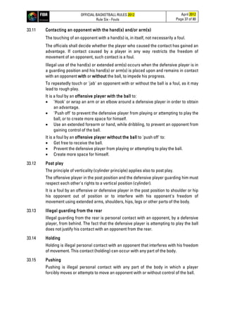 OFFICIAL BASKETBALL RULES 2012
Rule Six - Fouls
April 2012
Page 37 of 80
33.11 Contacting an opponent with the hand(s) and/or arm(s)
The touching of an opponent with a hand(s) is, in itself, not necessarily a foul.
The officials shall decide whether the player who caused the contact has gained an
advantage. If contact caused by a player in any way restricts the freedom of
movement of an opponent, such contact is a foul.
Illegal use of the hand(s) or extended arm(s) occurs when the defensive player is in
a guarding position and his hand(s) or arm(s) is placed upon and remains in contact
with an opponent with or without the ball, to impede his progress.
To repeatedly touch or 'jab' an opponent with or without the ball is a foul, as it may
lead to rough play.
It is a foul by an offensive player with the ball to:
• 'Hook' or wrap an arm or an elbow around a defensive player in order to obtain
an advantage.
• 'Push off' to prevent the defensive player from playing or attempting to play the
ball, or to create more space for himself.
• Use an extended forearm or hand, while dribbling, to prevent an opponent from
gaining control of the ball.
It is a foul by an offensive player without the ball to 'push off' to:
• Get free to receive the ball.
• Prevent the defensive player from playing or attempting to play the ball.
• Create more space for himself.
33.12 Post play
The principle of verticality (cylinder principle) applies also to post play.
The offensive player in the post position and the defensive player guarding him must
respect each other's rights to a vertical position (cylinder).
It is a foul by an offensive or defensive player in the post position to shoulder or hip
his opponent out of position or to interfere with his opponent's freedom of
movement using extended arms, shoulders, hips, legs or other parts of the body.
33.13 Illegal guarding from the rear
Illegal guarding from the rear is personal contact with an opponent, by a defensive
player, from behind. The fact that the defensive player is attempting to play the ball
does not justify his contact with an opponent from the rear.
33.14 Holding
Holding is illegal personal contact with an opponent that interferes with his freedom
of movement. This contact (holding) can occur with any part of the body.
33.15 Pushing
Pushing is illegal personal contact with any part of the body in which a player
forcibly moves or attempts to move an opponent with or without control of the ball.
 