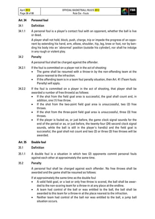 April 2012
Page 38 of 80
OFFICIAL BASKETBALL RULES 2012
Rule Six - Fouls
Art. 34 Personal foul
34.1 Definition
34.1.1 A personal foul is a player’s contact foul with an opponent, whether the ball is live
or dead.
A player shall not hold, block, push, charge, trip or impede the progress of an oppo-
nent by extending his hand, arm, elbow, shoulder, hip, leg, knee or foot, nor by ben-
ding his body into an 'abnormal' position (outside his cylinder), nor shall he indulge
in any rough or violent play.
34.2 Penalty
A personal foul shall be charged against the offender.
34.2.1 If the foul is committed on a player not in the act of shooting:
• The game shall be resumed with a throw-in by the non-offending team at the
place nearest to the infraction.
• If the offending team is in a team foul penalty situation, then Art. 41 (Team fouls:
Penalty) will apply.
34.2.2 If the foul is committed on a player in the act of shooting, that player shall be
awarded a number of free throw(s) as follows:
• If the shot from the field goal area is successful, the goal shall count and, in
addition, one (1) free throw.
• If the shot from the two-point field goal area is unsuccessful, two (2) free
throws.
• If the shot from the three-point field goal area is unsuccessful, three (3) free
throws.
• If the player is fouled as, or just before, the game clock signal sounds for the
end of the period or as, or just before, the twenty-four (24) second clock signal
sounds, while the ball is still in the player's hand(s) and the field goal is
successful, the goal shall not count and two (2) or three (3) free throws will be
awarded.
Art. 35 Double foul
35.1 Definition
35.1.1 A double foul is a situation in which two (2) opponents commit personal fouls
against each other at approximately the same time.
35.2 Penalty
A personal foul shall be charged against each offender. No free throws shall be
awarded and the game shall be resumed as follows:
If at approximately the same time as the double foul
• A valid field goal, or a last or only free throw is scored, the ball shall be awar-
ded to the non-scoring team for a throw-in at any place at the endline.
• A team had control of the ball or was entitled to the ball, the ball shall be
awarded to this team for a throw-in at the place nearest to the infraction.
• Neither team had control of the ball nor was entitled to the ball, a jump ball
situation occurs.
 