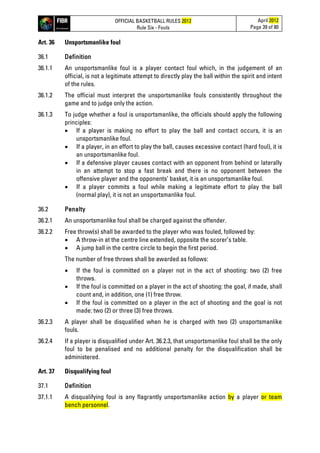 OFFICIAL BASKETBALL RULES 2012
Rule Six - Fouls
April 2012
Page 39 of 80
Art. 36 Unsportsmanlike foul
36.1 Definition
36.1.1 An unsportsmanlike foul is a player contact foul which, in the judgement of an
official, is not a legitimate attempt to directly play the ball within the spirit and intent
of the rules.
36.1.2 The official must interpret the unsportsmanlike fouls consistently throughout the
game and to judge only the action.
36.1.3 To judge whether a foul is unsportsmanlike, the officials should apply the following
principles:
• If a player is making no effort to play the ball and contact occurs, it is an
unsportsmanlike foul.
• If a player, in an effort to play the ball, causes excessive contact (hard foul), it is
an unsportsmanlike foul.
• If a defensive player causes contact with an opponent from behind or laterally
in an attempt to stop a fast break and there is no opponent between the
offensive player and the opponents’ basket, it is an unsportsmanlike foul.
• If a player commits a foul while making a legitimate effort to play the ball
(normal play), it is not an unsportsmanlike foul.
36.2 Penalty
36.2.1 An unsportsmanlike foul shall be charged against the offender.
36.2.2 Free throw(s) shall be awarded to the player who was fouled, followed by:
• A throw-in at the centre line extended, opposite the scorer’s table.
• A jump ball in the centre circle to begin the first period.
The number of free throws shall be awarded as follows:
• If the foul is committed on a player not in the act of shooting: two (2) free
throws.
• If the foul is committed on a player in the act of shooting: the goal, if made, shall
count and, in addition, one (1) free throw.
• If the foul is committed on a player in the act of shooting and the goal is not
made: two (2) or three (3) free throws.
36.2.3 A player shall be disqualified when he is charged with two (2) unsportsmanlike
fouls.
36.2.4 If a player is disqualified under Art. 36.2.3, that unsportsmanlike foul shall be the only
foul to be penalised and no additional penalty for the disqualification shall be
administered.
Art. 37 Disqualifying foul
37.1 Definition
37.1.1 A disqualifying foul is any flagrantly unsportsmanlike action by a player or team
bench personnel.
 