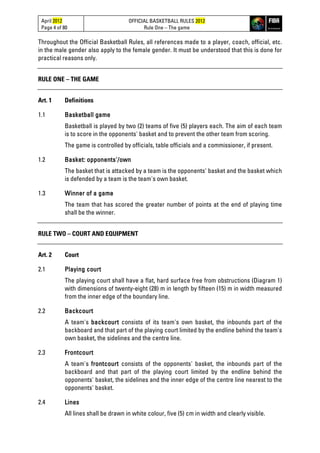 April 2012
Page 4 of 80
OFFICIAL BASKETBALL RULES 2012
Rule One – The game
Throughout the Official Basketball Rules, all references made to a player, coach, official, etc.
in the male gender also apply to the female gender. It must be understood that this is done for
practical reasons only.
RULE ONE – THE GAME
Art. 1 Definitions
1.1 Basketball game
Basketball is played by two (2) teams of five (5) players each. The aim of each team
is to score in the opponents' basket and to prevent the other team from scoring.
The game is controlled by officials, table officials and a commissioner, if present.
1.2 Basket: opponents'/own
The basket that is attacked by a team is the opponents' basket and the basket which
is defended by a team is the team's own basket.
1.3 Winner of a game
The team that has scored the greater number of points at the end of playing time
shall be the winner.
RULE TWO – COURT AND EQUIPMENT
Art. 2 Court
2.1 Playing court
The playing court shall have a flat, hard surface free from obstructions (Diagram 1)
with dimensions of twenty-eight (28) m in length by fifteen (15) m in width measured
from the inner edge of the boundary line.
2.2 Backcourt
A team's backcourt consists of its team's own basket, the inbounds part of the
backboard and that part of the playing court limited by the endline behind the team's
own basket, the sidelines and the centre line.
2.3 Frontcourt
A team's frontcourt consists of the opponents' basket, the inbounds part of the
backboard and that part of the playing court limited by the endline behind the
opponents' basket, the sidelines and the inner edge of the centre line nearest to the
opponents' basket.
2.4 Lines
All lines shall be drawn in white colour, five (5) cm in width and clearly visible.
 