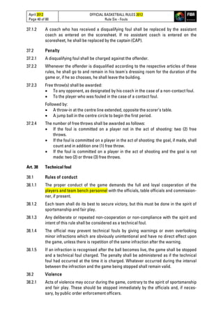 April 2012
Page 40 of 80
OFFICIAL BASKETBALL RULES 2012
Rule Six - Fouls
37.1.2 A coach who has received a disqualifying foul shall be replaced by the assistant
coach as entered on the scoresheet. If no assistant coach is entered on the
scoresheet, he shall be replaced by the captain (CAP).
37.2 Penalty
37.2.1 A disqualifying foul shall be charged against the offender.
37.2.2 Whenever the offender is disqualified according to the respective articles of these
rules, he shall go to and remain in his team's dressing room for the duration of the
game or, if he so chooses, he shall leave the building.
37.2.3 Free throw(s) shall be awarded:
• To any opponent, as designated by his coach in the case of a non-contact foul.
• To the player who was fouled in the case of a contact foul.
Followed by:
• A throw-in at the centre line extended, opposite the scorer’s table.
• A jump ball in the centre circle to begin the first period.
37.2.4 The number of free throws shall be awarded as follows:
• If the foul is committed on a player not in the act of shooting: two (2) free
throws.
• If the foul is committed on a player in the act of shooting: the goal, if made, shall
count and in addition one (1) free throw.
• If the foul is committed on a player in the act of shooting and the goal is not
made: two (2) or three (3) free throws.
Art. 38 Technical foul
38.1 Rules of conduct
38.1.1 The proper conduct of the game demands the full and loyal cooperation of the
players and team bench personnel with the officials, table officials and commission-
ner, if present.
38.1.2 Each team shall do its best to secure victory, but this must be done in the spirit of
sportsmanship and fair play.
38.1.3 Any deliberate or repeated non-cooperation or non-compliance with the spirit and
intent of this rule shall be considered as a technical foul.
38.1.4 The official may prevent technical fouls by giving warnings or even overlooking
minor infractions which are obviously unintentional and have no direct effect upon
the game, unless there is repetition of the same infraction after the warning.
38.1.5 If an infraction is recognised after the ball becomes live, the game shall be stopped
and a technical foul charged. The penalty shall be administered as if the technical
foul had occurred at the time it is charged. Whatever occurred during the interval
between the infraction and the game being stopped shall remain valid.
38.2 Violence
38.2.1 Acts of violence may occur during the game, contrary to the spirit of sportsmanship
and fair play. These should be stopped immediately by the officials and, if neces-
sary, by public order enforcement officers.
 