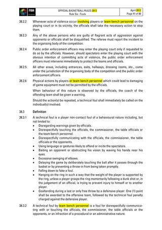 OFFICIAL BASKETBALL RULES 2012
Rule Six - Fouls
April 2012
Page 41 of 80
38.2.2 Whenever acts of violence occur involving players or team bench personnel on the
playing court or in its vicinity, the officials shall take the necessary action to stop
them.
38.2.3 Any of the above persons who are guilty of flagrant acts of aggression against
opponents or officials shall be disqualified. The referee must report the incident to
the organising body of the competition.
38.2.4 Public order enforcement officers may enter the playing court only if requested to
do so by the officials. However, should spectators enter the playing court with the
obvious intention of committing acts of violence, the public order enforcement
officers must intervene immediately to protect the teams and officials.
38.2.5 All other areas, including entrances, exits, hallways, dressing rooms, etc., come
under the jurisdiction of the organising body of the competition and the public order
enforcement officers.
38.2.6 Physical actions by players or team bench personnel which could lead to damaging
of game equipment must not be permitted by the officials.
When behaviour of this nature is observed by the officials, the coach of the
offending team shall be given a warning.
Should the action(s) be repeated, a technical foul shall immediately be called on the
individual(s) involved.
38.3 Definition
38.3.1 A technical foul is a player non-contact foul of a behavioural nature including, but
not limited to:
• Disregarding warnings given by officials.
• Disrespectfully touching the officials, the commissioner, the table officials or
the team bench personnel.
• Disrespectfully communicating with the officials, the commissioner, the table
officials or the opponents.
• Using language or gestures likely to offend or incite the spectators.
• Baiting an opponent or obstructing his vision by waving his hands near his
eyes.
• Excessive swinging of elbows.
• Delaying the game by deliberately touching the ball after it passes through the
basket or by preventing a throw-in from being taken promptly.
• Falling down to fake a foul.
• Hanging on the ring in such a way that the weight of the player is supported by
the ring, unless a player grasps the ring momentarily following a dunk shot or, in
the judgement of an official, is trying to prevent injury to himself or to another
player.
• Goaltending during a last or only free throw by a defensive player. One (1) point
shall be awarded to the offensive team, followed by the technical foul penalty
charged against the defensive player.
38.3.2 A technical foul by team bench personnel is a foul for disrespectfully communica-
ting with or touching the officials, the commissioner, the table officials or the
opponents, or an infraction of a procedural or an administrative nature.
 