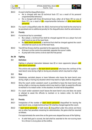 April 2012
Page 42 of 80
OFFICIAL BASKETBALL RULES 2012
Rule Six - Fouls
38.3.3 A coach shall be disqualified when:
• He is charged with two (2) technical fouls ('C') as a result of his personal
unsportsmanlike behaviour.
• He is charged with three (3) technical fouls, either all of them ('B') or one of
them ('C'), as a result of the unsportsmanlike behaviour of other team bench
personnel.
38.3.4 If a coach is disqualified under Art. 38.3.3, that technical foul shall be the only foul to
be penalised and no additional penalty for the disqualification shall be administered.
38.4 Penalty
38.4.1 If a technical foul is committed:
• By a player, a technical foul shall be charged against him as a player foul and
shall count as one of the team fouls.
• By team bench personnel, a technical foul shall be charged against the coach
and shall not count as one of the team fouls.
38.4.2 Two (2) free throws shall be awarded to the opponents, followed by:
• A throw-in at the centre line extended, opposite the scorer’s table.
• A jump ball in the centre circle to start the first period.
Art. 39 Fighting
39.1 Definition
Fighting is physical interaction between two (2) or more opponents (players and
team bench personnel).
This article only applies to the team bench personnel who leave the confines of the
team bench area during a fight or during any situation which may lead to a fight.
39.2 Rule
39.2.1 Substitutes, excluded players or team followers who leave the team bench area
during a fight, or during any situation which may lead to a fight, shall be disqualified.
39.2.2 Only the coach and/or assistant coach is permitted to leave the team bench area
during a fight, or during any situation which may lead to a fight, to assist the officials
to maintain or to restore order. In this situation, he shall not be disqualified.
39.2.3 If a coach and/or assistant coach leaves the team bench area and does not assist
or attempt to assist the officials to maintain or to restore order, he shall be
disqualified.
39.3 Penalty
39.3.1 Irrespective of the number of team bench personnel disqualified for leaving the
team bench area, a single technical foul ('B') shall be charged against the coach.
39.3.2 If team bench personnel of both teams is disqualified under this article and there
are no other foul penalties remaining for administration, the game shall be resumed
as follows.
If at approximately the same time as the game was stopped because of the fighting:
• A valid field goal is scored, the ball shall be awarded to the non-scoring team
for a throw-in at any place at the endline.
 