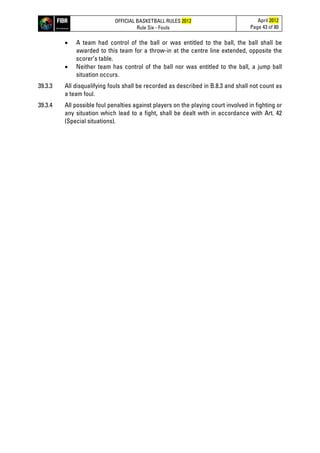 OFFICIAL BASKETBALL RULES 2012
Rule Six - Fouls
April 2012
Page 43 of 80
• A team had control of the ball or was entitled to the ball, the ball shall be
awarded to this team for a throw-in at the centre line extended, opposite the
scorer’s table.
• Neither team has control of the ball nor was entitled to the ball, a jump ball
situation occurs.
39.3.3 All disqualifying fouls shall be recorded as described in B.8.3 and shall not count as
a team foul.
39.3.4 All possible foul penalties against players on the playing court involved in fighting or
any situation which lead to a fight, shall be dealt with in accordance with Art. 42
(Special situations).
 