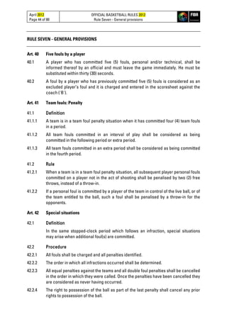 April 2012
Page 44 of 80
OFFICIAL BASKETBALL RULES 2012
Rule Seven - General provisions
RULE SEVEN - GENERAL PROVISIONS
Art. 40 Five fouls by a player
40.1 A player who has committed five (5) fouls, personal and/or technical, shall be
informed thereof by an official and must leave the game immediately. He must be
substituted within thirty (30) seconds.
40.2 A foul by a player who has previously committed five (5) fouls is considered as an
excluded player’s foul and it is charged and entered in the scoresheet against the
coach ('B').
Art. 41 Team fouls: Penalty
41.1 Definition
41.1.1 A team is in a team foul penalty situation when it has committed four (4) team fouls
in a period.
41.1.2 All team fouls committed in an interval of play shall be considered as being
committed in the following period or extra period.
41.1.3 All team fouls committed in an extra period shall be considered as being committed
in the fourth period.
41.2 Rule
41.2.1 When a team is in a team foul penalty situation, all subsequent player personal fouls
committed on a player not in the act of shooting shall be penalised by two (2) free
throws, instead of a throw-in.
41.2.2 If a personal foul is committed by a player of the team in control of the live ball, or of
the team entitled to the ball, such a foul shall be penalised by a throw-in for the
opponents.
Art. 42 Special situations
42.1 Definition
In the same stopped-clock period which follows an infraction, special situations
may arise when additional foul(s) are committed.
42.2 Procedure
42.2.1 All fouls shall be charged and all penalties identified.
42.2.2 The order in which all infractions occurred shall be determined.
42.2.3 All equal penalties against the teams and all double foul penalties shall be cancelled
in the order in which they were called. Once the penalties have been cancelled they
are considered as never having occurred.
42.2.4 The right to possession of the ball as part of the last penalty shall cancel any prior
rights to possession of the ball.
 