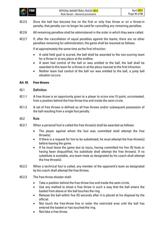 OFFICIAL BASKETBALL RULES 2012
Rule Seven - General provisions
April 2012
Page 45 of 80
42.2.5 Once the ball has become live on the first or only free throw or on a throw-in
penalty, that penalty can no longer be used for cancelling any remaining penalties.
42.2.6 All remaining penalties shall be administered in the order in which they were called.
42.2.7 If, after the cancellation of equal penalties against the teams, there are no other
penalties remaining for administration, the game shall be resumed as follows.
If at approximately the same time as the first infraction:
• A valid field goal is scored, the ball shall be awarded to the non-scoring team
for a throw-in at any place at the endline.
• A team had control of the ball or was entitled to the ball, the ball shall be
awarded to this team for a throw-in at the place nearest to the first infraction.
• Neither team had control of the ball nor was entitled to the ball, a jump ball
situation occurs.
Art. 43 Free throws
43.1 Definition
43.1.1 A free throw is an opportunity given to a player to score one (1) point, uncontested,
from a position behind the free-throw line and inside the semi-circle.
43.1.2 A set of free throws is defined as all free throws and/or subsequent possession of
the ball resulting from a single foul penalty.
43.2 Rule
43.2.1 When a personal foul is called the free throw(s) shall be awarded as follows:
• The player against whom the foul was committed shall attempt the free
throw(s).
• If there is a request for him to be substituted, he must attempt the free throw(s)
before leaving the game.
• If he must leave the game due to injury, having committed his five (5) fouls or
having been disqualified, his substitute shall attempt the free throw(s). If no
substitute is available, any team-mate as designated by his coach shall attempt
the free throw(s).
43.2.2 When a technical foul is called, any member of the opponent’s team as designated
by his coach shall attempt the free throws.
43.2.3 The free-throw shooter shall:
• Take a position behind the free-throw line and inside the semi-circle.
• Use any method to shoot a free throw in such a way that the ball enters the
basket from above or the ball touches the ring.
• Release the ball within five (5) seconds after it is placed at his disposal by the
official.
• Not touch the free-throw line or enter the restricted area until the ball has
entered the basket or has touched the ring.
• Not fake a free throw.
 