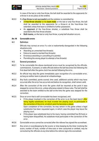 OFFICIAL BASKETBALL RULES 2012
Rule Seven - General provisions
April 2012
Page 47 of 80
In case of the last or only free throw, the ball shall be awarded to the opponents for
a throw-in at any place at the endline.
43.3.3 If a free throw is not successful and the violation is committed by:
• A free-throw shooter or his team-mate on the last or only free throw, the ball
shall be awarded to the opponents for a throw-in at the free-throw line
extended unless that team is entitled to further possession.
• An opponent of the free-throw shooter, a substitute free throw shall be
awarded to the free-throw shooter.
• Both teams, on the last or only free throw, a jump ball situation occurs.
Art. 44 Correctable errors
44.1 Definition
Officials may correct an error if a rule is inadvertently disregarded in the following
situations only:
• Awarding an unmerited free throw(s).
• Failure to award a merited free throw(s).
• Erroneous awarding or cancelling of a point(s).
• Permitting the wrong player to attempt a free throw(s).
44.2 General procedure
44.2.1 To be correctable the above-mentioned errors must be recognized by the officials,
commissioner, if present, or table officials before the ball becomes live following the
first dead ball after the game clock has started following the error.
44.2.2 An official may stop the game immediately upon recognition of a correctable error,
as long as neither team is placed at a disadvantage.
44.2.3 Any fouls committed, points scored, time used, additional activity which may have
occurred after the error has occurred and before its recognition, shall remain valid.
44.2.4 After the correction of the error the game shall be resumed at the point it was
stopped to correct the error, unless otherwise stated in these rules. The ball shall be
awarded to the team entitled to the ball at the time the game was stopped for the
correction.
44.2.5 Once an error that is still correctable has been recognised, and:
• If the player involved in the correction of the error is on the team bench after
being legally substituted, he must re-enter the playing court, to participate in
the correction of the error, at which point he becomes a player.
Upon completion of the correction, he may remain in the game unless a legal
substitution has been requested again, in which case the player may leave the
playing court.
• If the player was substituted due to his injury, having committed five (5) fouls or
having been disqualified, his substitute must participate in the correction of the
error.
44.2.6 Correctable errors cannot be corrected after the referee has signed the scoresheet.
44.2.7 Any errors in scorekeeping by the scorer or time-keeping by the timer involving the
score, number of fouls, number of time-outs or time consumed or omitted, may be
corrected by the officials at any time before the referee signs the scoresheet.
 