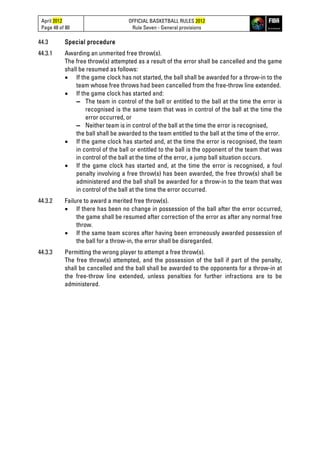 April 2012
Page 48 of 80
OFFICIAL BASKETBALL RULES 2012
Rule Seven - General provisions
44.3 Special procedure
44.3.1 Awarding an unmerited free throw(s).
The free throw(s) attempted as a result of the error shall be cancelled and the game
shall be resumed as follows:
• If the game clock has not started, the ball shall be awarded for a throw-in to the
team whose free throws had been cancelled from the free-throw line extended.
• If the game clock has started and:
▬ The team in control of the ball or entitled to the ball at the time the error is
recognised is the same team that was in control of the ball at the time the
error occurred, or
▬ Neither team is in control of the ball at the time the error is recognised,
the ball shall be awarded to the team entitled to the ball at the time of the error.
• If the game clock has started and, at the time the error is recognised, the team
in control of the ball or entitled to the ball is the opponent of the team that was
in control of the ball at the time of the error, a jump ball situation occurs.
• If the game clock has started and, at the time the error is recognised, a foul
penalty involving a free throw(s) has been awarded, the free throw(s) shall be
administered and the ball shall be awarded for a throw-in to the team that was
in control of the ball at the time the error occurred.
44.3.2 Failure to award a merited free throw(s).
• If there has been no change in possession of the ball after the error occurred,
the game shall be resumed after correction of the error as after any normal free
throw.
• If the same team scores after having been erroneously awarded possession of
the ball for a throw-in, the error shall be disregarded.
44.3.3 Permitting the wrong player to attempt a free throw(s).
The free throw(s) attempted, and the possession of the ball if part of the penalty,
shall be cancelled and the ball shall be awarded to the opponents for a throw-in at
the free-throw line extended, unless penalties for further infractions are to be
administered.
 