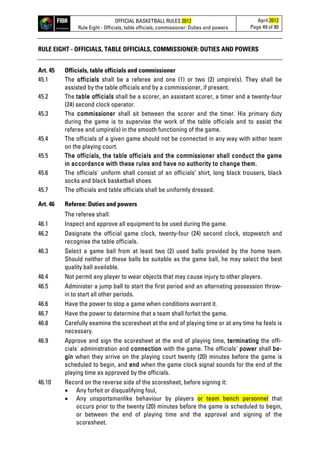 OFFICIAL BASKETBALL RULES 2012
Rule Eight - Officials, table officials, commissioner: Duties and powers
April 2012
Page 49 of 80
RULE EIGHT - OFFICIALS, TABLE OFFICIALS, COMMISSIONER: DUTIES AND POWERS
Art. 45 Officials, table officials and commissioner
45.1 The officials shall be a referee and one (1) or two (2) umpire(s). They shall be
assisted by the table officials and by a commissioner, if present.
45.2 The table officials shall be a scorer, an assistant scorer, a timer and a twenty-four
(24) second clock operator.
45.3 The commissioner shall sit between the scorer and the timer. His primary duty
during the game is to supervise the work of the table officials and to assist the
referee and umpire(s) in the smooth functioning of the game.
45.4 The officials of a given game should not be connected in any way with either team
on the playing court.
45.5 The officials, the table officials and the commissioner shall conduct the game
in accordance with these rules and have no authority to change them.
45.6 The officials' uniform shall consist of an officials’ shirt, long black trousers, black
socks and black basketball shoes.
45.7 The officials and table officials shall be uniformly dressed.
Art. 46 Referee: Duties and powers
The referee shall:
46.1 Inspect and approve all equipment to be used during the game.
46.2 Designate the official game clock, twenty-four (24) second clock, stopwatch and
recognise the table officials.
46.3 Select a game ball from at least two (2) used balls provided by the home team.
Should neither of these balls be suitable as the game ball, he may select the best
quality ball available.
46.4 Not permit any player to wear objects that may cause injury to other players.
46.5 Administer a jump ball to start the first period and an alternating possession throw-
in to start all other periods.
46.6 Have the power to stop a game when conditions warrant it.
46.7 Have the power to determine that a team shall forfeit the game.
46.8 Carefully examine the scoresheet at the end of playing time or at any time he feels is
necessary.
46.9 Approve and sign the scoresheet at the end of playing time, terminating the offi-
cials' administration and connection with the game. The officials' power shall be-
gin when they arrive on the playing court twenty (20) minutes before the game is
scheduled to begin, and end when the game clock signal sounds for the end of the
playing time as approved by the officials.
46.10 Record on the reverse side of the scoresheet, before signing it:
• Any forfeit or disqualifying foul,
• Any unsportsmanlike behaviour by players or team bench personnel that
occurs prior to the twenty (20) minutes before the game is scheduled to begin,
or between the end of playing time and the approval and signing of the
scoresheet.
 