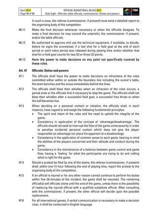 April 2012
Page 50 of 80
OFFICIAL BASKETBALL RULES 2012
Rule Eight - Officials, table officials, commissioner: Duties and powers
In such a case, the referee (commissioner, if present) must send a detailed report to
the organising body of the competition.
46.11 Make the final decision whenever necessary or when the officials disagree. To
make a final decision he may consult the umpire(s), the commissioner, if present,
and/or the table officials.
46.12 Be authorised to approve and use the technical equipment, if available, to decide,
before he signs the scoresheet, if a last shot for a field goal at the end of each
period or each extra period was released during playing time and/or whether that
shot for a field goal counts for two (2) or three (3) points.
46.13 Have the power to make decisions on any point not specifically covered by
these rules.
Art. 47 Officials: Duties and powers
47.1 The officials shall have the power to make decisions on infractions of the rules
committed either within or outside the boundary line including the scorer's table,
the team benches and the areas immediately behind the lines.
47.2 The officials shall blow their whistles when an infraction of the rules occurs, a
period ends or the officials find it necessary to stop the game. The officials shall not
blow their whistles after a successful field goal, a successful free throw or when
the ball becomes live.
47.3 When deciding on a personal contact or violation, the officials shall, in each
instance, have regard to and weigh the following fundamental principles:
• The spirit and intent of the rules and the need to uphold the integrity of the
game.
• Consistency in application of the concept of 'advantage/disadvantage'. The
officials should not seek to interrupt the flow of the game unnecessarily in order
to penalise incidental personal contact which does not give the player
responsible an advantage nor place his opponent at a disadvantage.
• Consistency in the application of common sense to each game, bearing in mind
the abilities of the players concerned and their attitude and conduct during the
game.
• Consistency in the maintenance of a balance between game control and game
flow, having a 'feeling' for what the participants are trying to do and calling
what is right for the game.
47.4 Should a protest be filed by one of the teams, the referee (commissioner, if present)
shall, within one (1) hour following the end of playing time, report the protest to the
organising body of the competition.
47.5 If an official is injured or for any other reason cannot continue to perform his duties
within five (5) minutes of the incident, the game shall be resumed. The remaining
official(s) will officiate alone until the end of the game, unless there is the possibility
of replacing the injured official with a qualified substitute official. After consulting
with the commissioner, if present, the other official will decide upon the possible
replacement.
47.6 For all international games, if verbal communication is necessary to make a decision
clear, it shall be conducted in English language.
 