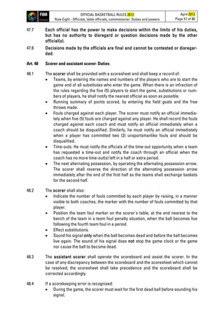 OFFICIAL BASKETBALL RULES 2012
Rule Eight - Officials, table officials, commissioner: Duties and powers
April 2012
Page 51 of 80
47.7 Each official has the power to make decisions within the limits of his duties,
but has no authority to disregard or question decisions made by the other
official(s).
47.8 Decisions made by the officials are final and cannot be contested or disregar-
ded.
Art. 48 Scorer and assistant scorer: Duties
48.1 The scorer shall be provided with a scoresheet and shall keep a record of:
• Teams, by entering the names and numbers of the players who are to start the
game and of all substitutes who enter the game. When there is an infraction of
the rules regarding the five (5) players to start the game, substitutions or num-
bers of players, he shall notify the nearest official as soon as possible.
• Running summary of points scored, by entering the field goals and the free
throws made.
• Fouls charged against each player. The scorer must notify an official immedia-
tely when five (5) fouls are charged against any player. He shall record the fouls
charged against each coach and must notify an official immediately when a
coach should be disqualified. Similarly, he must notify an official immediately
when a player has committed two (2) unsportsmanlike fouls and should be
disqualified.
• Time-outs. He must notify the officials of the time-out opportunity when a team
has requested a time-out and notify the coach through an official when the
coach has no more time-out(s) left in a half or extra period.
• The next alternating possession, by operating the alternating possession arrow.
The scorer shall reverse the direction of the alternating possession arrow
immediately after the end of the first half as the teams shall exchange baskets
for the second half.
48.2 The scorer shall also:
• Indicate the number of fouls committed by each player by raising, in a manner
visible to both coaches, the marker with the number of fouls committed by that
player.
• Position the team foul marker on the scorer's table, at the end nearest to the
bench of the team in a team foul penalty situation, when the ball becomes live
following the fourth team foul in a period.
• Effect substitutions.
• Sound his signal only when the ball becomes dead and before the ball becomes
live again. The sound of his signal does not stop the game clock or the game
nor cause the ball to become dead.
48.3 The assistant scorer shall operate the scoreboard and assist the scorer. In the
case of any discrepancy between the scoreboard and the scoresheet which cannot
be resolved, the scoresheet shall take precedence and the scoreboard shall be
corrected accordingly.
48.4 If a scorekeeping error is recognised:
• During the game, the scorer must wait for the first dead ball before sounding his
signal.
 