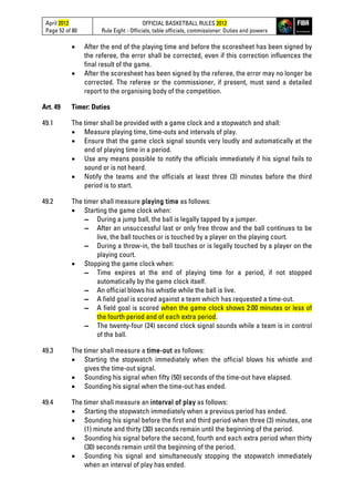 April 2012
Page 52 of 80
OFFICIAL BASKETBALL RULES 2012
Rule Eight - Officials, table officials, commissioner: Duties and powers
• After the end of the playing time and before the scoresheet has been signed by
the referee, the error shall be corrected, even if this correction influences the
final result of the game.
• After the scoresheet has been signed by the referee, the error may no longer be
corrected. The referee or the commissioner, if present, must send a detailed
report to the organising body of the competition.
Art. 49 Timer: Duties
49.1 The timer shall be provided with a game clock and a stopwatch and shall:
• Measure playing time, time-outs and intervals of play.
• Ensure that the game clock signal sounds very loudly and automatically at the
end of playing time in a period.
• Use any means possible to notify the officials immediately if his signal fails to
sound or is not heard.
• Notify the teams and the officials at least three (3) minutes before the third
period is to start.
49.2 The timer shall measure playing time as follows:
• Starting the game clock when:
▬ During a jump ball, the ball is legally tapped by a jumper.
▬ After an unsuccessful last or only free throw and the ball continues to be
live, the ball touches or is touched by a player on the playing court.
▬ During a throw-in, the ball touches or is legally touched by a player on the
playing court.
• Stopping the game clock when:
▬ Time expires at the end of playing time for a period, if not stopped
automatically by the game clock itself.
▬ An official blows his whistle while the ball is live.
▬ A field goal is scored against a team which has requested a time-out.
▬ A field goal is scored when the game clock shows 2:00 minutes or less of
the fourth period and of each extra period.
▬ The twenty-four (24) second clock signal sounds while a team is in control
of the ball.
49.3 The timer shall measure a time-out as follows:
• Starting the stopwatch immediately when the official blows his whistle and
gives the time-out signal.
• Sounding his signal when fifty (50) seconds of the time-out have elapsed.
• Sounding his signal when the time-out has ended.
49.4 The timer shall measure an interval of play as follows:
• Starting the stopwatch immediately when a previous period has ended.
• Sounding his signal before the first and third period when three (3) minutes, one
(1) minute and thirty (30) seconds remain until the beginning of the period.
• Sounding his signal before the second, fourth and each extra period when thirty
(30) seconds remain until the beginning of the period.
• Sounding his signal and simultaneously stopping the stopwatch immediately
when an interval of play has ended.
 