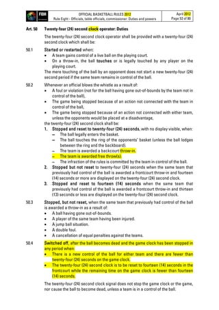 OFFICIAL BASKETBALL RULES 2012
Rule Eight - Officials, table officials, commissioner: Duties and powers
April 2012
Page 53 of 80
Art. 50 Twenty-four (24) second clock operator: Duties
The twenty-four (24) second clock operator shall be provided with a twenty-four (24)
second clock which shall be:
50.1 Started or restarted when:
• A team gains control of a live ball on the playing court.
• On a throw-in, the ball touches or is legally touched by any player on the
playing court.
The mere touching of the ball by an opponent does not start a new twenty-four (24)
second period if the same team remains in control of the ball.
50.2 Whenever an official blows the whistle as a result of:
• A foul or violation (not for the ball having gone out-of-bounds by the team not in
control of the ball),
• The game being stopped because of an action not connected with the team in
control of the ball,
• The game being stopped because of an action not connected with either team,
unless the opponents would be placed at a disadvantage,
the twenty-four (24) second clock shall be:
1. Stopped and reset to twenty-four (24) seconds, with no display visible, when:
▬ The ball legally enters the basket.
▬ The ball touches the ring of the opponents’ basket (unless the ball lodges
between the ring and the backboard).
▬ The team is awarded a backcourt throw-in.
▬ The team is awarded free throw(s).
▬ The infraction of the rules is committed by the team in control of the ball.
2. Stopped but not reset to twenty-four (24) seconds when the same team that
previously had control of the ball is awarded a frontcourt throw-in and fourteen
(14) seconds or more are displayed on the twenty-four (24) second clock.
3. Stopped and reset to fourteen (14) seconds when the same team that
previously had control of the ball is awarded a frontcourt throw-in and thirteen
(13) seconds or less are displayed on the twenty-four (24) second clock.
50.3 Stopped, but not reset, when the same team that previously had control of the ball
is awarded a throw-in as a result of:
• A ball having gone out-of-bounds.
• A player of the same team having been injured.
• A jump ball situation.
• A double foul.
• A cancellation of equal penalties against the teams.
50.4 Switched off, after the ball becomes dead and the game clock has been stopped in
any period when:
• There is a new control of the ball for either team and there are fewer than
twenty-four (24) seconds on the game clock.
• The twenty-four (24) second clock is to be reset to fourteen (14) seconds in the
frontcourt while the remaining time on the game clock is fewer than fourteen
(14) seconds.
The twenty-four (24) second clock signal does not stop the game clock or the game,
nor cause the ball to become dead, unless a team is in a control of the ball.
 