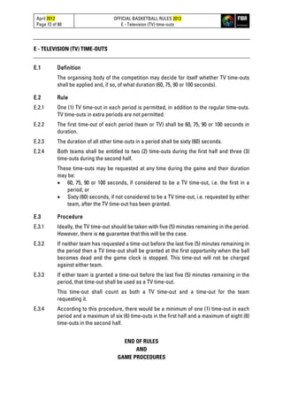 April 2012
Page 72 of 80
OFFICIAL BASKETBALL RULES 2012
E - Television (TV) time-outs
E - TELEVISION (TV) TIME-OUTS
E.1 Definition
The organising body of the competition may decide for itself whether TV time-outs
shall be applied and, if so, of what duration (60, 75, 90 or 100 seconds).
E.2 Rule
E.2.1 One (1) TV time-out in each period is permitted, in addition to the regular time-outs.
TV time-outs in extra periods are not permitted.
E.2.2 The first time-out of each period (team or TV) shall be 60, 75, 90 or 100 seconds in
duration.
E.2.3 The duration of all other time-outs in a period shall be sixty (60) seconds.
E.2.4 Both teams shall be entitled to two (2) time-outs during the first half and three (3)
time-outs during the second half.
These time-outs may be requested at any time during the game and their duration
may be:
• 60, 75, 90 or 100 seconds, if considered to be a TV time-out, i.e. the first in a
period, or
• Sixty (60) seconds, if not considered to be a TV time-out, i.e. requested by either
team, after the TV time-out has been granted.
E.3 Procedure
E.3.1 Ideally, the TV time-out should be taken with five (5) minutes remaining in the period.
However, there is no guarantee that this will be the case.
E.3.2 If neither team has requested a time-out before the last five (5) minutes remaining in
the period then a TV time-out shall be granted at the first opportunity when the ball
becomes dead and the game clock is stopped. This time-out will not be charged
against either team.
E.3.3 If either team is granted a time-out before the last five (5) minutes remaining in the
period, that time-out shall be used as a TV time-out.
This time-out shall count as both a TV time-out and a time-out for the team
requesting it.
E.3.4 According to this procedure, there would be a minimum of one (1) time-out in each
period and a maximum of six (6) time-outs in the first half and a maximum of eight (8)
time-outs in the second half.
END OF RULES
AND
GAME PROCEDURES
 