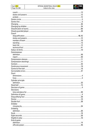 April 2012
Page 74 of 80
OFFICIAL BASKETBALL RULES 2012
Index to the rules
coach........................................................................................................................................................13
duties and powers .................................................................................................................................12
protest......................................................................................................................................................12
Centre circle.................................................................................................................................................5
Centre line.....................................................................................................................................................5
Charging ......................................................................................................................................................36
Charging by dribbler..................................................................................................................................34
Classification of teams..............................................................................................................................68
Closely guarded player.............................................................................................................................28
Coach
disqualification.................................................................................................................................40, 42
duties and powers .................................................................................................................................12
member of team .....................................................................................................................................10
standing ...................................................................................................................................................13
team list ...................................................................................................................................................12
technical foul..........................................................................................................................................41
Colour of shirts...........................................................................................................................................10
Commissioner
definition..................................................................................................................................................49
report........................................................................................................................................................50
Compression sleeves................................................................................................................................11
Compression stockings ............................................................................................................................11
Contact.........................................................................................................................................................33
Continuous movement ..............................................................................................................................19
Control of the ball.......................................................................................................................................18
Correctable errors.....................................................................................................................................47
Court
dimensions ................................................................................................................................................4
lines ............................................................................................................................................................4
Cylinder principle
definition..................................................................................................................................................33
Dead ball .....................................................................................................................................................15
Decision of game.........................................................................................................................................4
Decisions
time and place for..................................................................................................................................50
Definition of game........................................................................................................................................4
Disqualifying foul .......................................................................................................................................39
Doctor ..........................................................................................................................................................10
Double foul..................................................................................................................................................38
Dribbler
charging by .............................................................................................................................................34
Dribbling
definition..................................................................................................................................................26
Dunk .............................................................................................................................................................18
Eight seconds.............................................................................................................................................28
Eligible to play ............................................................................................................................................10
End of game
definition..................................................................................................................................................14
officials power........................................................................................................................................49
 