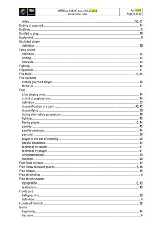 OFFICIAL BASKETBALL RULES 2012
Index to the rules
April 2012
Page 75 of 80
video...................................................................................................................................................50, 67
Ending of a period......................................................................................................................................14
Endlines .........................................................................................................................................................5
Entitled to play............................................................................................................................................10
Equipment .....................................................................................................................................................9
Excluded player
definition..................................................................................................................................................10
Extra period
definition..................................................................................................................................................14
ending.......................................................................................................................................................14
intervals ...................................................................................................................................................14
Fighting ........................................................................................................................................................42
Fingernails...................................................................................................................................................11
Five fouls ...............................................................................................................................................10, 44
Five seconds
closely guarded player .........................................................................................................................28
throw-in ...................................................................................................................................................21
Foul
after playing time ...................................................................................................................................14
at end of playing time............................................................................................................................14
definition..................................................................................................................................................33
disqualification of coach ................................................................................................................40, 42
disqualifying............................................................................................................................................39
during alternating possession.............................................................................................................18
fighting .....................................................................................................................................................42
five by player.....................................................................................................................................10, 44
penalty......................................................................................................................................................45
penalty situation.....................................................................................................................................44
personal...................................................................................................................................................38
player in the act of shooting ................................................................................................................38
special situations...................................................................................................................................44
technical by coach ................................................................................................................................41
technical by player ................................................................................................................................41
unsportsmanlike.....................................................................................................................................39
violence ...................................................................................................................................................40
Four fouls by team .....................................................................................................................................44
Free throw rebound places..................................................................................................................5, 46
Free throws.................................................................................................................................................45
Free-throw lines...........................................................................................................................................5
Free-throw shooter
designation........................................................................................................................................13, 45
restrictions ..............................................................................................................................................45
Frontcourt
ball goes into...........................................................................................................................................29
definition....................................................................................................................................................4
Fumble of the ball.......................................................................................................................................26
Game
beginning.................................................................................................................................................14
decision .....................................................................................................................................................4
 