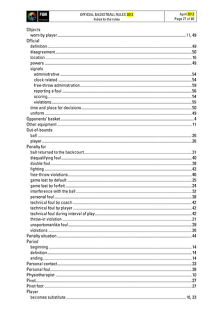 OFFICIAL BASKETBALL RULES 2012
Index to the rules
April 2012
Page 77 of 80
Objects
worn by player..................................................................................................................................11, 49
Official
definition..................................................................................................................................................49
disagreement..........................................................................................................................................50
location ....................................................................................................................................................16
powers .....................................................................................................................................................49
signals
administrative .....................................................................................................................................54
clock related .......................................................................................................................................54
free-throw administration.................................................................................................................59
reporting a foul ...................................................................................................................................56
scoring..................................................................................................................................................54
violations..............................................................................................................................................55
time and place for decisions................................................................................................................50
uniform.....................................................................................................................................................49
Opponents’ basket.......................................................................................................................................4
Other equipment ........................................................................................................................................11
Out-of-bounds
ball ............................................................................................................................................................26
player........................................................................................................................................................26
Penalty for
ball returned to the backcourt.............................................................................................................31
disqualifying foul....................................................................................................................................40
double foul...............................................................................................................................................38
fighting .....................................................................................................................................................42
free-throw violations.............................................................................................................................46
game lost by default ..............................................................................................................................25
game lost by forfeit................................................................................................................................24
interference with the ball .....................................................................................................................32
personal foul...........................................................................................................................................38
technical foul by coach ........................................................................................................................42
technical foul by player ........................................................................................................................42
technical foul during interval of play..................................................................................................42
throw-in violation...................................................................................................................................21
unsportsmanlike foul.............................................................................................................................39
violations .................................................................................................................................................26
Penalty situation ........................................................................................................................................44
Period
beginning.................................................................................................................................................14
definition..................................................................................................................................................14
ending.......................................................................................................................................................14
Personal contact........................................................................................................................................33
Personal foul...............................................................................................................................................38
Physiotherapist ..........................................................................................................................................10
Pivot..............................................................................................................................................................27
Pivot foot .....................................................................................................................................................27
Player
becomes substitute .........................................................................................................................10, 23
 