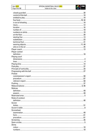 April 2012
Page 78 of 80
OFFICIAL BASKETBALL RULES 2012
Index to the rules
closely guarded......................................................................................................................................28
control of the ball...................................................................................................................................18
entitled to play........................................................................................................................................10
five fouls ............................................................................................................................................10, 44
in act of shooting....................................................................................................................................18
injury.........................................................................................................................................................12
location ....................................................................................................................................................16
number of ................................................................................................................................................10
numbers on shirts ..................................................................................................................................10
on the floor..............................................................................................................................................28
starting five .............................................................................................................................................13
substitution..............................................................................................................................................23
technical foul..........................................................................................................................................41
wearing objects................................................................................................................................11, 49
who is in the air......................................................................................................................................35
Player coach...............................................................................................................................................13
Player control
definition..................................................................................................................................................18
Playing court
dimensions ................................................................................................................................................4
lines ............................................................................................................................................................4
Playing time ................................................................................................................................................14
Post play......................................................................................................................................................37
Principle of verticality...............................................................................................................................33
Progressing with the ball .........................................................................................................................27
Protest
commissioner's report..........................................................................................................................50
procedure................................................................................................................................................67
referee's report ......................................................................................................................................50
Pushing........................................................................................................................................................37
Rebound places .....................................................................................................................................5, 46
Referee
definition..................................................................................................................................................49
powers .....................................................................................................................................................49
Restricted area.............................................................................................................................................5
Rules of conduct
definition..................................................................................................................................................40
Scorer
duties........................................................................................................................................................51
Scorer’s table...............................................................................................................................................8
Scoresheet
examination.............................................................................................................................................49
form...........................................................................................................................................................61
procedure................................................................................................................................................61
Screening....................................................................................................................................................35
Semi-circles..................................................................................................................................................5
Shirts
colour .......................................................................................................................................................10
numbers...................................................................................................................................................10
 