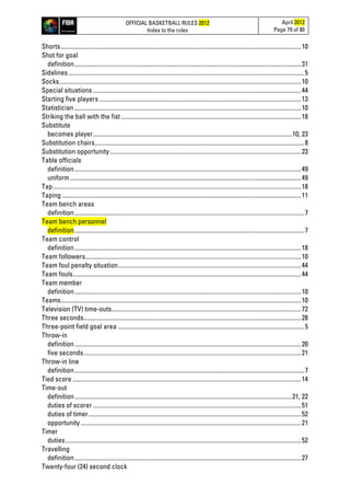 OFFICIAL BASKETBALL RULES 2012
Index to the rules
April 2012
Page 79 of 80
Shorts...........................................................................................................................................................10
Shot for goal
definition..................................................................................................................................................31
Sidelines........................................................................................................................................................5
Socks............................................................................................................................................................10
Special situations ......................................................................................................................................44
Starting five players ..................................................................................................................................13
Statistician..................................................................................................................................................10
Striking the ball with the fist....................................................................................................................18
Substitute
becomes player................................................................................................................................10, 23
Substitution chairs.......................................................................................................................................8
Substitution opportunity ...........................................................................................................................23
Table officials
definition..................................................................................................................................................49
uniform.....................................................................................................................................................49
Tap................................................................................................................................................................18
Taping ..........................................................................................................................................................11
Team bench areas
definition....................................................................................................................................................7
Team bench personnel
definition....................................................................................................................................................7
Team control
definition..................................................................................................................................................18
Team followers...........................................................................................................................................10
Team foul penalty situation......................................................................................................................44
Team fouls...................................................................................................................................................44
Team member
definition..................................................................................................................................................10
Teams...........................................................................................................................................................10
Television (TV) time-outs..........................................................................................................................72
Three seconds............................................................................................................................................28
Three-point field goal area ........................................................................................................................5
Throw-in
definition..................................................................................................................................................20
five seconds............................................................................................................................................21
Throw-in line
definition....................................................................................................................................................7
Tied score ...................................................................................................................................................14
Time-out
definition............................................................................................................................................21, 22
duties of scorer ......................................................................................................................................51
duties of timer.........................................................................................................................................52
opportunity..............................................................................................................................................21
Timer
duties........................................................................................................................................................52
Travelling
definition..................................................................................................................................................27
Twenty-four (24) second clock
 